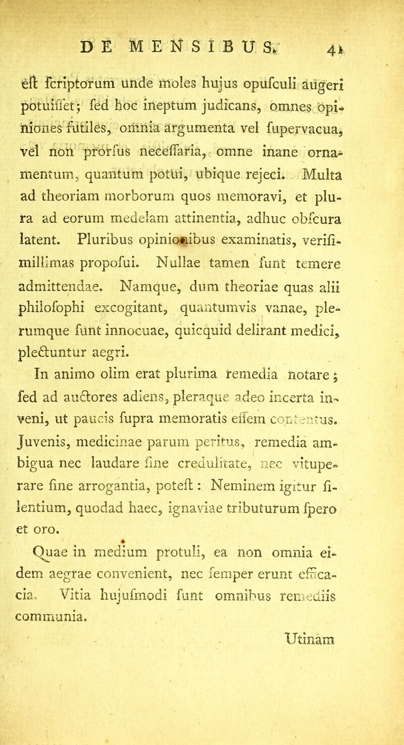 4 i £ff Fcriptorum unde moles hujus opufculi aiigeri potuiffet; fed hoc ineptum judicans, omnes opi- niones futiles, omnia argumenta vel fupervacua, vel non prorfus neceffaria, omne inane orna» mentum, quantum potui, ubique rejeci. Multa ad theoriam morborum quos memoravi, et plu- ra ad eorum medelam attinentia, adhuc obfcura latent. Pluribus opiniomibus examinatis, verifi- millimas propofui. Nullae tamen funt temere admittendae. Namque, dum theoriae quas alii philofophi excogitant, quantumvis vanae, ple- rumque funt innocuae, quicquid delirant medici* plefluntur aegri. In animo olim erat plurima remedia notare; fed ad auflores adiens, pleraque adeo incerta in- veni, ut paucis fupra memoratis eilem contentus* juvenis, medicinae parum peritus, remedia am- bigua nec laudare fine credulitate, nec vitupe- rare fme arrogantia, potefl: Neminem igitur ii- lentium, quodad haec, ignaviae tributurum fpero et oro. « Quae in medium protuli, ea non omnia ei- dem aegrae convenient, nec femper erunt effica- cia, Vitia hujufmodi funt omnibus remediis communia. Utinam