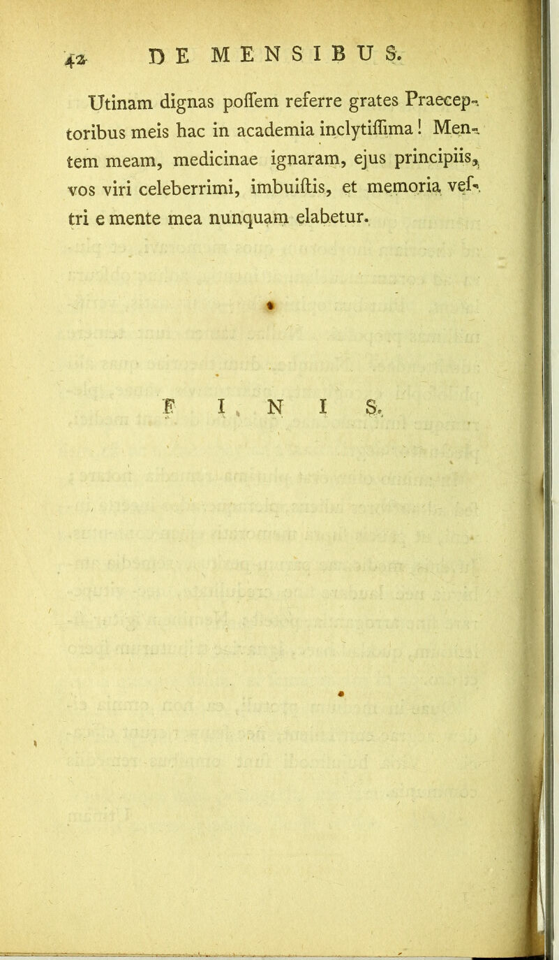 4* Utinam dignas poffem referre grates Praecep- toribus meis hac in academia inclytiffima! Men- tem meam, medicinae ignaram, ejus principiis* vos viri celeberrimi, imbuiftis, et memoria veiV tri e mente mea nunquam elabetur. *