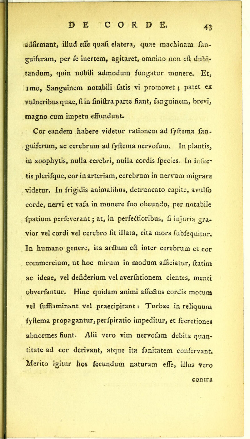 43 adfirmant, illud effe quafi elatera, quae machinam fan- guiferam, per fe Inertem, agitaret, omnino non ell dubi- tandum, quin nobili admodum fungatur munere. Et, imo, Sanguinem notabili fatis vi promovet j patet ex vulneribus quae, fi in finiftra parte fiant, fanguinem, brevi, magno cum impetu effundunt. Cor eandem habere videtur rationem ad fyftema fan- guiferum, ac cerebrum ad fyftema nervofura. In plantis, in zoophytis, nulla cerebri, nulla cordis fpecies. In infec- tis plerifque, cor in arteriam, cerebrum in nervum migrare videtur. In frigidis animalibus, detruncato capite, avulfo corde, nervi et vafa in munere fuo obeundo, per notabile fpatium perfeverant; at, in perferioribus, fi injuria gra- vior vel cordi vel cerebro fit illaia, cita mors fabfequitur. In humano genere, ita arrum eft inter cerebrum et cor commercium, ut hoc mirum in modum afiiciatur, ftatim ac ideae, vel defiderium vel averfationem cientes, menti obverfantur. Hinc quidam animi affedlus cordis motum vel fufilaminant Vel praecipitant: Turbae in reliquum fyftema propagantur, perfpiratio impeditur, et fecretiones abnormes fiunt. Alii vero vim nervofam debita quan- titate ad cor derivant, atque ita fanitatera confervant. Merito igitur hos fecundum naturam effe, illos vero contra