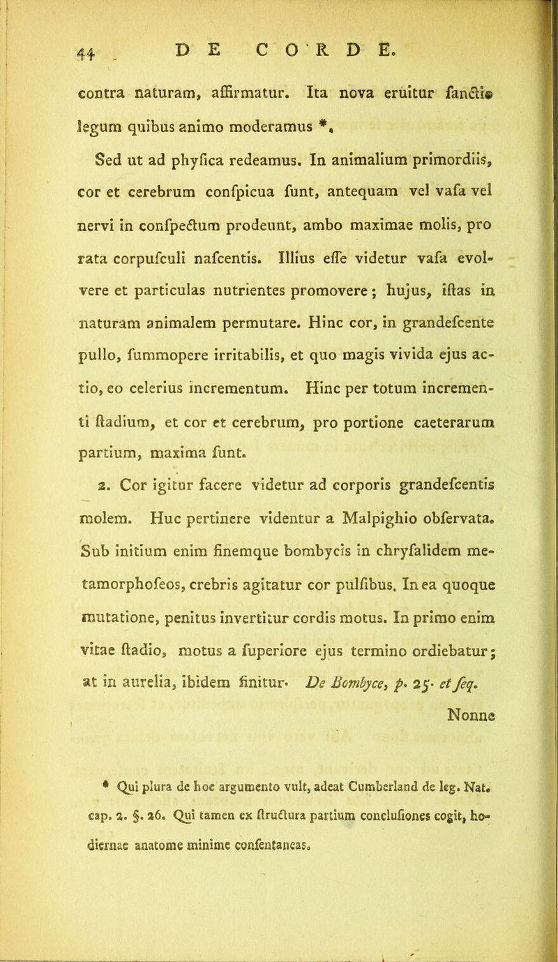 contra naturam, affirmatur. Ita nova eruitur fancU® legum quibus animo moderamus Sed ut ad phyfica redeamus. In animalium primordiis, cor et cerebrum confpicua funt, antequam vel vafa vel nervi In confpedtum prodeunt, ambo maximae molis, pro rata corpufcull nafcentis. Illius efle videtur vafa evol- vere et particulas nutrientes promovere; hujus, Iftas in naturam animalem permutare. Hinc cor, in grandefcente pullo, fummopere irritabilis, et quo magis vivida ejus ac- tio, eo celerius incrementum. Hinc per totum Incremen- ti ftadium, et cor et cerebrum, pro portione caeteraruni partium, maxima funt. 2. Cor igitur facere videtur ad corporis grandefcentis molem. Huc pertinere videntur a Malpighlo obfervata. Sub Initium enim finemque bombycis in chryfalidem me- tamorphofeos, crebris agitatur cor pulfibus. In ea quoque mutatione, penitus Invertitur cordis motus. In primo enim vitae ftadio, motus a fuperlore ejus termino ordiebatur; at in aurelia, ibidem finitur* De Bombyce, p* 25* et fe^. Nonne * Qui plura de hoc argumento vult, adeat Cumberland de leg. Nat. cap. 2. §. a6. Qui tamen ex ftruflnra partium conclufiones cogit, ho- diernae anatome minime confentaneas.