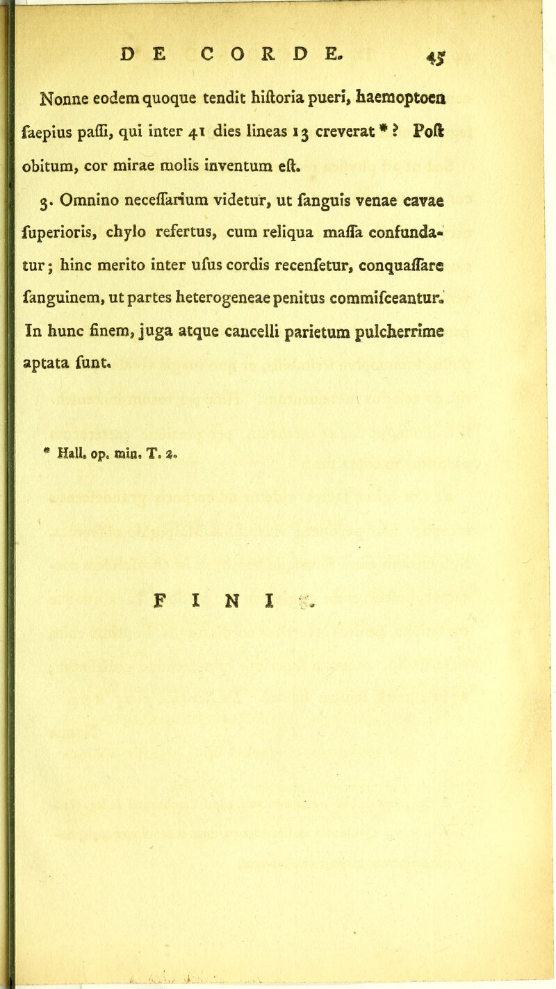 4jr Nonne eodem quoque tendit hiftoria pueri, haemoptoca faepius paffi, qui inter 41 dies lineas 13 creverat * ? Poft obitum, cor mirae molis Inventum eft. 3. Omnino neceflarium videtur, ut fanguis venae cavae fuperioris, chylo refertus, cum reliqua maffa confunda- tur ; hinc merito inter ufus cordis recenfetur, conquaflarc fanguinem, ut partes heterogeneae penitus commifceantur- In hunc finem, juga atque cancelli parietum pulcherrime aptata funt. * Hali. op. min, T. »« FINI