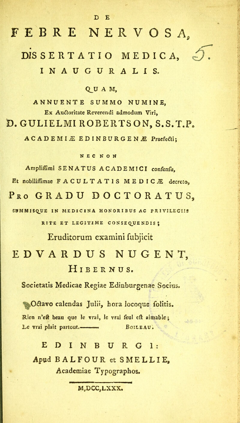 FEBRE NERVOSA, Dis S E R T A T I O MEDICA, INAUGURALIS. QJJ A M, ANNUENTE SUMMO NUMINE, Ex Auctoritate Reverendi admodum Viri, D. GULIELMI ROBERTSON, S.S.T.P. ACADEMIjE EDINBURGEN^ Praefeai; NEC NON AmpHffimi SENATUS ACADEMICI confenfu. Et nobiliffimae FACULTATIS MEDICiE decreto. Pro gradu DOCTORATUS, StJMMISQJUE IN MEDICINA HONORIBUS AC PRIVILEGIIS RITE ET LEGITIME C O N S E QUE ND 1 S J Eruditorum examini fubjicit EDVARDUS NUGENT, Hibernus. Societatis Medicae Regiae Edinburgenae Socius. ^0<5lavo calendas Julii, hora locoque folitis. Rien n’cft beau que le vrai, le vrai feul cft aitnable; Le vrai plait partout.——• Boileau. EDINBURGI: Apud B ALFOUR et SMELLIE, Academiae Typographos. M,DCC,LXXX.