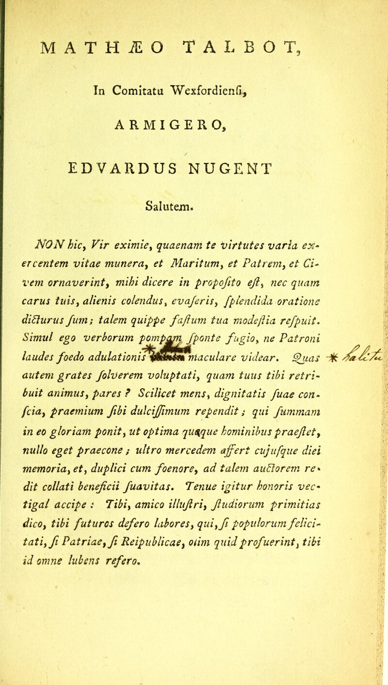 MATHiEO TALBOT. In Comitata Wexfordienfi., ARMIGERO, EDVARDUS NUGENT Salutem, NON hicy Vir eximiey quaenam te virtutes varia ex» ercentem vitae munera^ et Maritumy et Patremy et Ci» vem ornaverinty mihi dicere in propofito ejiy nec quam carus tuisy alienis colendus^ eva/erisy fplendida oratione di6lurus fiim; talem quippe faftum tua modeftia refpuit. Simul ego verborum pomp^n /ponte fugioy ne Patroni laudes foedo adulationit%S^lS)iaculare videar, ^ms autem grates folvetem voluptatiy quam tuus tibi retri- buit animusy pares ? Scilicet menSy dignitatis fuae con» fciay praemium fibi dulcijfimum rependit s qui fummam in eo gloriam ponit y ut optima qusique hominibus praejiet y nullo eget praecOne / ultro mercedem affert cujiifque diei memoriayety duplici cum foenorCy ad talem auPtorem re^ dit collati beneficii fuavitas. Tenue igitur honoris vec» tigai accipe : Tibiy amico illufiriy fiudionim primitias dicOy tibi futuros defero laboreSy quiyfii popidorum felici» tatiyfi Patriaeyfi ReipublicaCy oiim quid profuerint y tibi id omne lubsns refero.