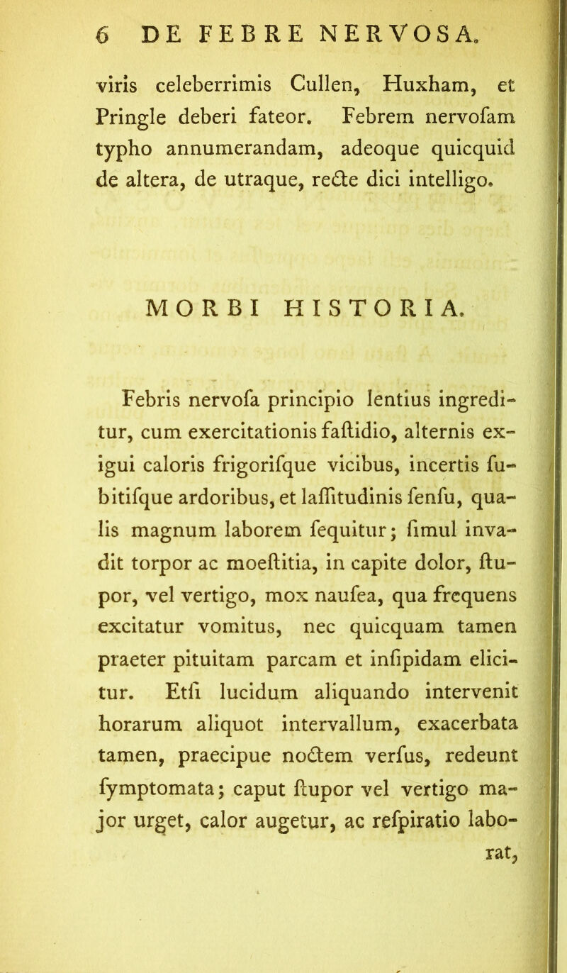 viris celeberrimis Cullen, Huxham, et Pringie deberi fateor. Febrem nervofam typho annumerandam, adeoque quicquid de altera, de utraque, rede dici intelligo* MORBI HISTORIA. ( Febris nervofa principio lentius ingredi- tur, cum exercitationis faftidio, alternis ex- igui caloris frigorifque vicibus, incertis fu- bitifque ardoribus, et laffitudinis fenfu, qua- lis magnum laborem fequitur; fimul inva- dit torpor ac moeftitia, in capite dolor, ftu- por, vel vertigo, mox naufea, qua frequens excitatur vomitus, nec quicquam tamen praeter pituitam parcam et infipidam elici- tur. Etii lucidum aliquando intervenit horarum aliquot intervallum, exacerbata tamen, praecipue nodem verfus, redeunt fymptomata; caput ftupor vel vertigo ma- jor urget, calor augetur, ac refpiratio labo- rat,