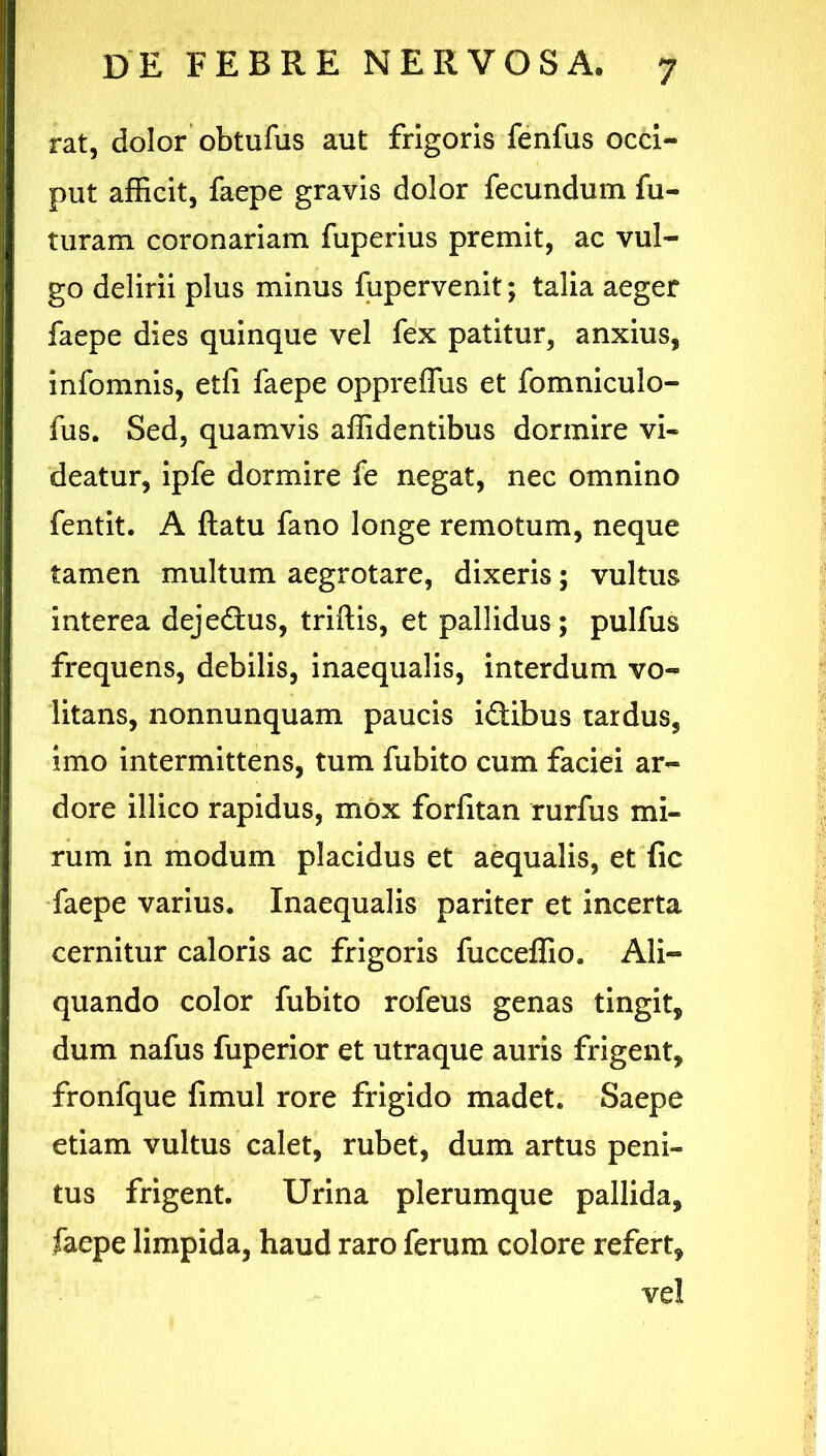 rat, dolor obtufus aut frigoris fenfus occi- put afficit, faepe gravis dolor fecundum fu- turam coronariam fuperius premit, ac vul- go delirii plus minus fupervenit; talia aeger faepe dies quinque vel fex patitur, anxius, infomnis, etfi faepe oppreflus et fomniculo- fus. Sed, quamvis affidentibus dormire vi- deatur, ipfe dormire fe negat, nec omnino fentit. A ftatu fano longe remotum, neque tamen multum aegrotare, dixeris; vultus interea dejedus, triftis, et pallidus; pulfus frequens, debilis, inaequalis, interdum vo- litans, nonnunquam paucis idibus tardus, imo intermittens, tum fubito cum faciei ar- dore illico rapidus, mox forfitan rurfus mi- rum in modum placidus et aequalis, et fic faepe varius. Inaequalis pariter et incerta cernitur caloris ac frigoris fucceffio. Ali- quando color fubito rofeus genas tingit, dum nafus fuperior et utraque auris frigent, fronfque fimul rore frigido madet. Saepe etiam vultus calet, rubet, dum artus peni- tus frigent. Urina plerumque pallida, faepe limpida, haud raro ferum colore refert, vel
