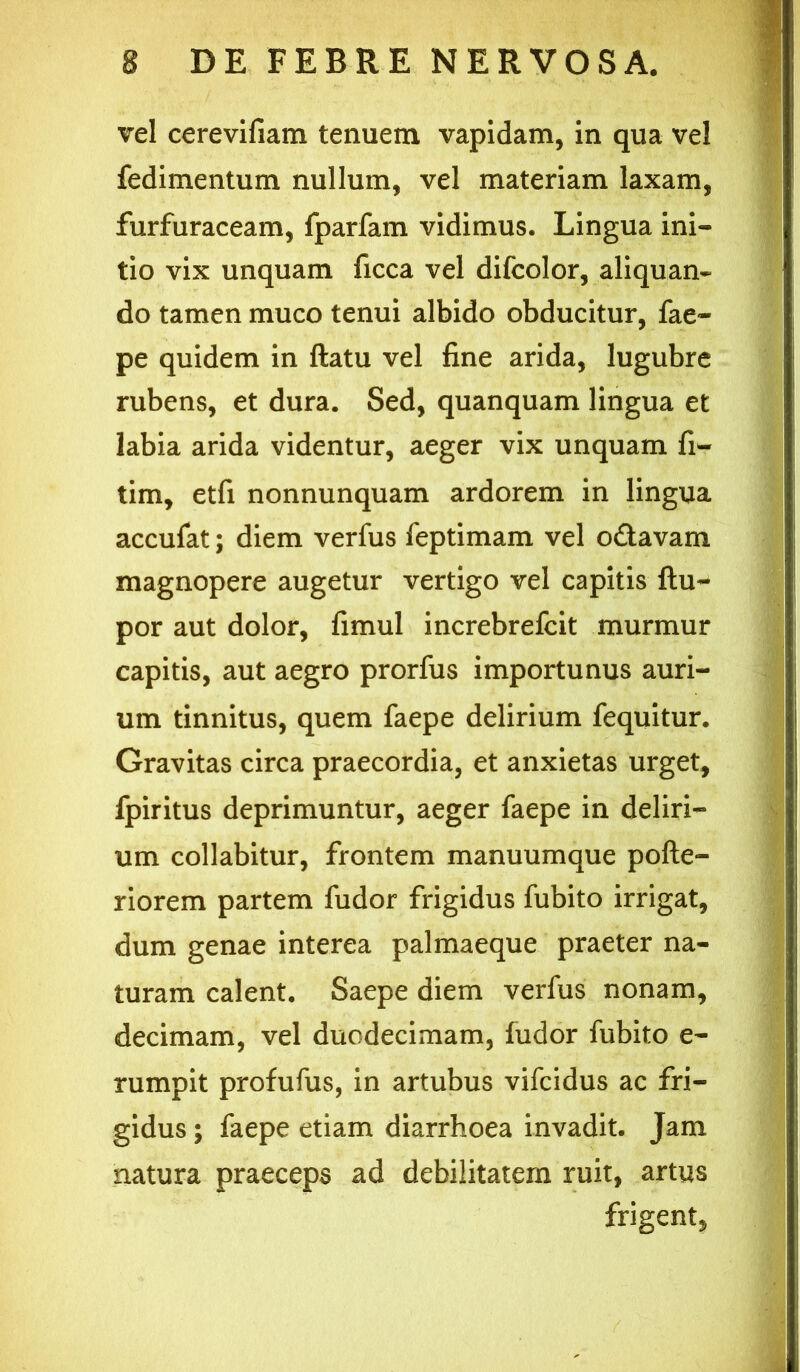 vel cerevifiam tenuem vapidam, in qua vel fedimentum nullum, vel materiam laxam, furfuraceam, fparfam vidimus. Lingua ini- tio vix unquam ficca vel difcolor, aliquan- do tamen muco tenui albido obducitur, fae- pe quidem in ftatu vel fine arida, lugubre rubens, et dura. Sed, quanquam lingua et labia arida videntur, aeger vix unquam fi- tim, etfi nonnunquam ardorem in lingua accufat; diem verfus feptimam vel odavam magnopere augetur vertigo vel capitis ftu-- por aut dolor, fimul increbrefcit murmur capitis, aut aegro prorfus importunus auri- um tinnitus, quem faepe delirium fequitur. Gravitas circa praecordia, et anxietas urget, fpiritus deprimuntur, aeger faepe in deliri- um collabitur, frontem manuumque pofte- riorem partem fudor frigidus fubito irrigat, dum genae interea palmaeque praeter na- turam calent. Saepe diem verfus nonam, decimam, vel duodecimam, fudor fubito e- rumpit profufus, in artubus vifcidus ac fri- gidus ; faepe etiam diarrhoea invadit. Jam natura praeceps ad debilitatem ruit, artus frigent,
