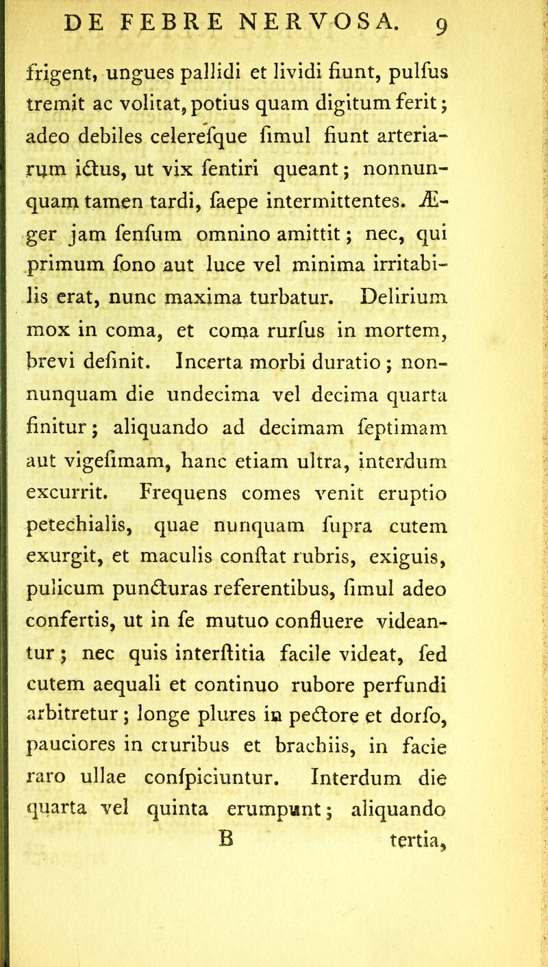 frigent, ungues pallidi et lividi fiunt, pulfus tremit ac volitat, potius quam digitum ferit; adeo debiles celerefque fimul fiunt arteria- rum idtus, ut vix fentiri queant; nonnun- quam tamen tardi, faepe intermittentes. iE- ger jam fenfum omnino amittit; nec, qui primum fono aut luce vel minima irritabi- lis erat, nunc maxima turbatur. Delirium mox in coma, et coma rurfus in mortem, brevi definit. Incerta morbi duratio ; non- nunquam die undecima vel decima quarta finitur; aliquando ad decimam feptimam aut vigefimam, hanc etiam ultra, interdum excurrit. Frequens comes venit eruptio petechialis, quae nunquam fupra cutem exurgit, et maculis confiat rubris, exiguis, pulicum pundiuras referentibus, fimul adeo confertis, ut in fe mutuo confluere videan- tur ; nec quis interfiitia facile videat, fed cutem aequali et continuo rubore perfundi arbitretur; longe plures in pedore et dorfo, pauciores in ciuribus et brachiis, in facie raro ullae confpiciuntur. Interdum die quarta vel quinta erumpunt; aliquando B tertia.
