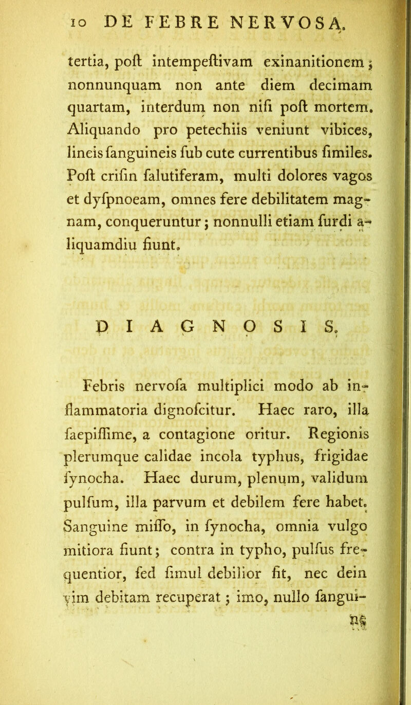 tertia, poft intempeftivam exinanitionem; nonnunquam non ante diem decimam quartam, interdum non nifi poft mortem. Aliquando pro petechiis veniunt vibices, lineis fanguineis fub cute currentibus fimiles. Poft crifin falutiferam, multi dolores vagos et dyfpnoeam, omnes fere debilitatem mag- nam, conqueruntur; nonnulli etiam furdi a- liquamdiu fiunt. DIAGNOSIS. Febris nervofa multiplici modo ab inr flammatoria dignofeitur. Haec raro, illa faepiflime, a contagione oritur. Regionis plerumque calidae incola typhus, frigidae fynocha. Haec durum, plenum, validum pulfum, illa parvum et debilem fere habet. Sanguine miflb, in fynocha, omnia vulgo mitiora fiunt; contra in typho, pulfus fre^ quentior, fed fimul debilior fit, nec dein yim debitam recuperat; imo, nullo fangus- tit