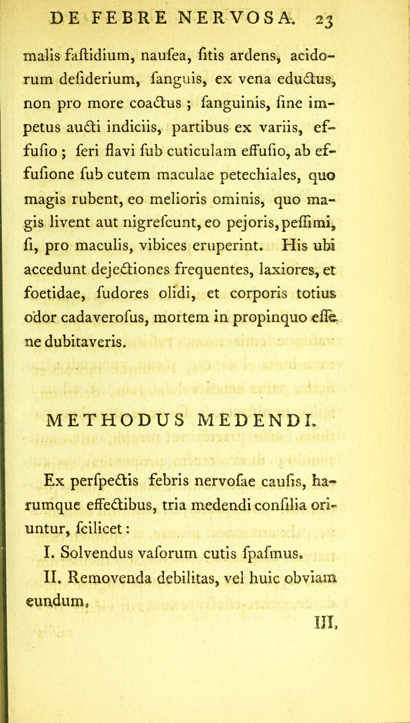 malis faftidium, naufea, fitis ardens, acido- rum defiderium, fanguis, ex vena edudius^ non pro more coaftus ; fanguinis, fme im- petus audti indiciis, partibus ex variis, ef- fufio ; feri flavi fub cuticulam efFufio, ab ef- fufione fub cutem maculae petechiales, quo magis rubent, eo melioris ominis, quo ma- gis livent aut nigrefcunt, eo pejoriSjpelEmi, fi, pro maculis, vibices eruperint. His ubi accedunt dejediones frequentes, laxiores, et foetidae, fudores olidi, et corporis totius odor cadaverofus, mortem in propinquo elfe ne dubitaveris. METHODUS MEDENDL Ex perfpedlis febris nervofae caufis, faa« rumque effeftibus, tria medendi confilia ori- untur, fcilicet: I. Solvendus vaforum cutis fpafmus. II. Removenda debilitas, vel huic obviam eundum, III,