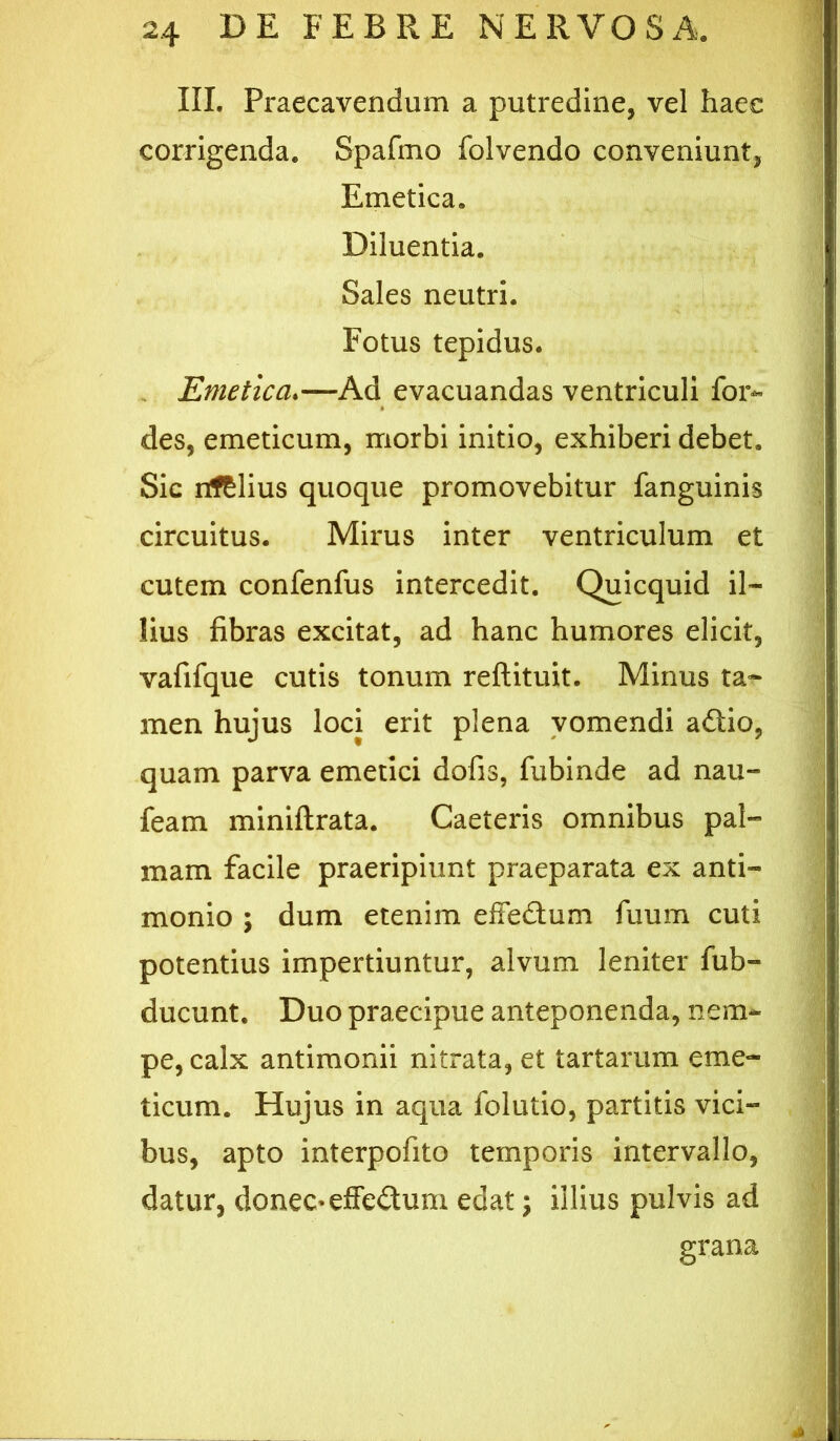 III. Praecavendum a putredine, vel haec corrigenda. Spafmo folvendo conveniunt, Emetica, Diluentia. Sales neutri. Fotus tepidus. , Emetica.—Ad evacuandas ventriculi for- des, emeticum, morbi initio, exhiberi debet. Sic nf&lius quoque promovebitur fanguinis circuitus. Mirus inter ventriculum et cutem confenfus intercedit. Qulcquid il- lius fibras excitat, ad hanc humores elicit, vafifque cutis tonum reftituit. Minus ta- men hujus loci erit plena vomendi adlio, quam parva emetici dofis, fubinde ad nau- feam miniftrata. Caeteris omnibus pal- mam facile praeripiunt praeparata ex anti- monio ; dum etenim effedum fuum cuti potentius impertiuntur, alvum leniter fub- ducunt. Duo praecipue anteponenda, nem- pe, calx antlmonii nitrata, et tartarum eme- ticum. Hujus in aqua folutio, partitis vici- bus, apto interpofito temporis intervallo, datur, donec-elfedum edat j illius pulvis ad grana