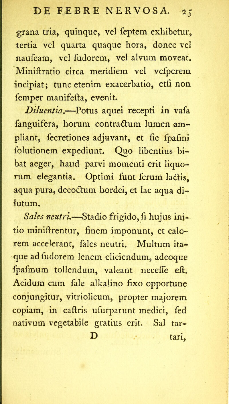 grana tria, quinque, vel feptem exhibetur, tertia vel quarta quaque hora, donec vel naufeam, vel fudorem, vel alvum moveat. Miniftratio circa meridiem vel vefperem incipiat; tunc etenim exacerbatio, etfi non femper manifefta, evenit. Diluentia,-—Potus aquei recepti in vafa fanguifera, horum contraftum lumen am- pliant, fecretiones adjuvant, et fic fpafmi folutionem expediunt. Quo libentius bi- bat aeger, haud parvi momenti erit liquo- rum elegantia. Optimi funt ferum ladis, aqua pura, deco<3:um hordei, et lac aqua di- lutum. Sales neutri,—Stadio frigido, fi hujus ini-^ tio miniftrentur, finem imponunt, et calo- rem accelerant, fales neutri. Multum ita- que ad fudorem lenem eliciendum, adeoque fpafmum tollendum, valeant neceffe eft. Acidum cum fale alkaiino fixo opportune conjungitur, vitriolicum, propter majorem copiam, in caftris ufurparunt medici, fed nativum vegetabile gratius erit. Sal tar- D tari.