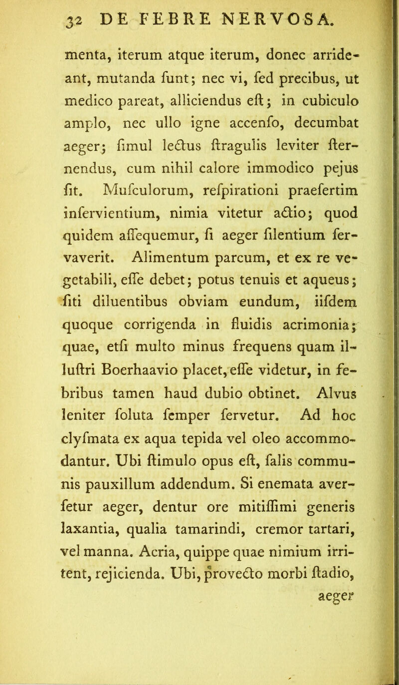 menta, iterum atque iterum, donec arride- ant, mutanda funt; nec vi, fed precibus, ut medico pareat, alliciendus eft; in cubiculo amplo, nec ullo igne accenfo, decumbat aeger; fimul ledus ftragulis leviter fter- nendus, cum nihil calore immodico pejus fit. Mufculorum, refpirationi praefertim infervientium, nimia vitetur adio; quod quidem afiequemur, fi aeger filentium fer- vaverit. Alimentum parcum, et ex re ve- getabili, efle debet; potus tenuis et aqueus; fiti diluentibus obviam eundum, iifdem quoque corrigenda in fluidis acrimonia; quae, etfi multo minus frequens quam il- luftri Boerhaavio placet, elTe videtur, in fe- bribus tamen haud dubio obtinet. Alvus leniter foluta fcmper fervetur. Ad hoc clyfmata ex aqua tepida vel oleo accommo- dantur. Ubi fliimulo opus eft, falis commu- nis pauxillum addendum. Si enemata aver- fetur aeger, dentur ore mitifflmi generis laxantia, qualia tamarindi, cremor tartari, vel manna. Acria, quippe quae nimium irri- tent, rejicienda. Ubi,provedo morbi ftadio, aeger