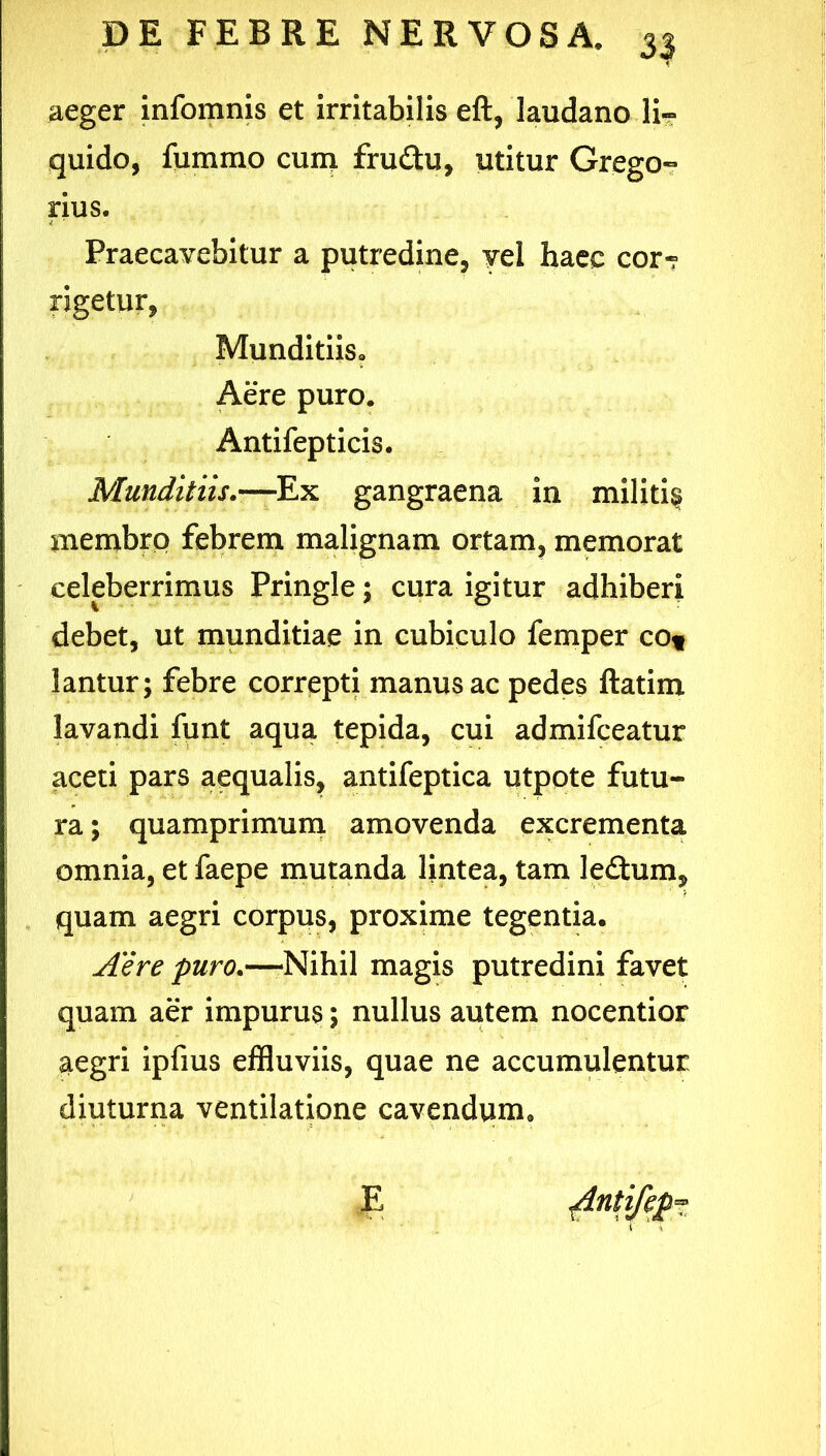 3| aeger infomnis et irritabilis eft, laudano li- quido, fummo cum frudu, utitur GregO” rius. Praecavebitur a putredine, yel haec cor-r rigetur, Munditiis, Aere puro. Antifepticis. Munditiis.'—Ex gangraena in militi^ membro febrem malignam ortam, memorat celeberrimus Pringle; cura igitur adhiberi debet, ut munditiae in cubiculo femper cOf lantur; febre correpti manus ac pedes ftatim lavandi funt aqua tepida, cui admifceatur aceti pars aequalis, antifeptica utpote futu- ra ; quamprimum amovenda excrementa omnia, et faepe mutanda lintea, tam leflum, quam aegri corpus, proxime tegentia. Aere puro.—Nihil magis putredini favet quam aer impurus; nullus autem nocentior aegri ipfius effluviis, quae ne accumulentur diuturna ventilatione cavendum, E ^ntifep^ l ' 4