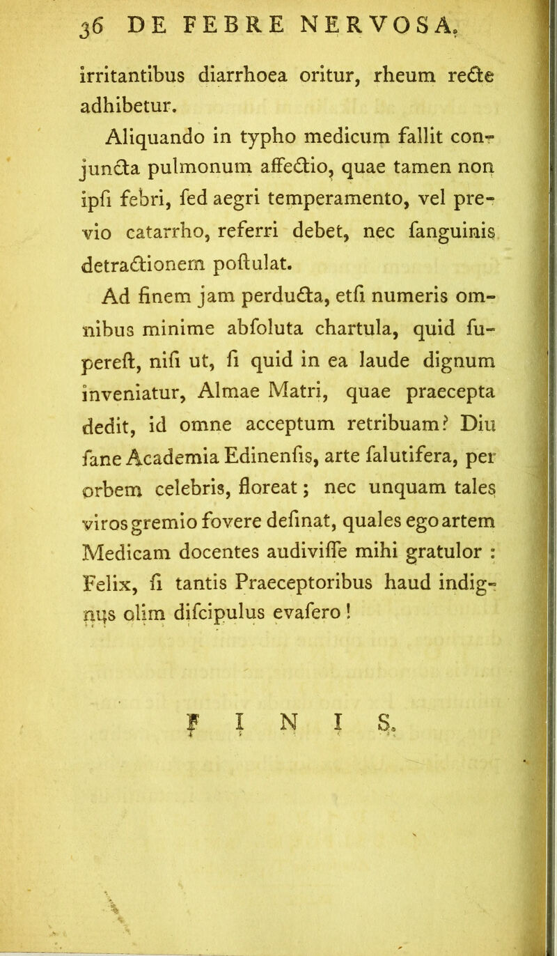 irritantibus diarrhoea oritur, rheum refte adhibetur. Aliquando in typho medicum fallit conr juncba pulmonum afFedio, quae tamen non ipfi febri, fed aegri temperamento, vel pre- vio catarrho, referri debet, nec fanguinis detradionern poftulat. Ad finem jam perdudla, etfi numeris om- nibus minime abfoluta chartula, quid fu- pereft, nifi ut, fi quid in ea laude dignum inveniatur, Almae Matri, quae praecepta dedit, id omne acceptum retribuam? Diu fane Academia Edinenfis, arte falutifera, per orbem celebris, floreat; nec unquam tales viros gremio fovere definat, quales ego artem Medicam docentes audiviffe mihi gratulor : Felix, fi tantis Praeceptoribus haud indig- saqs olim difcipulus evafero! FINIS, ♦ i -