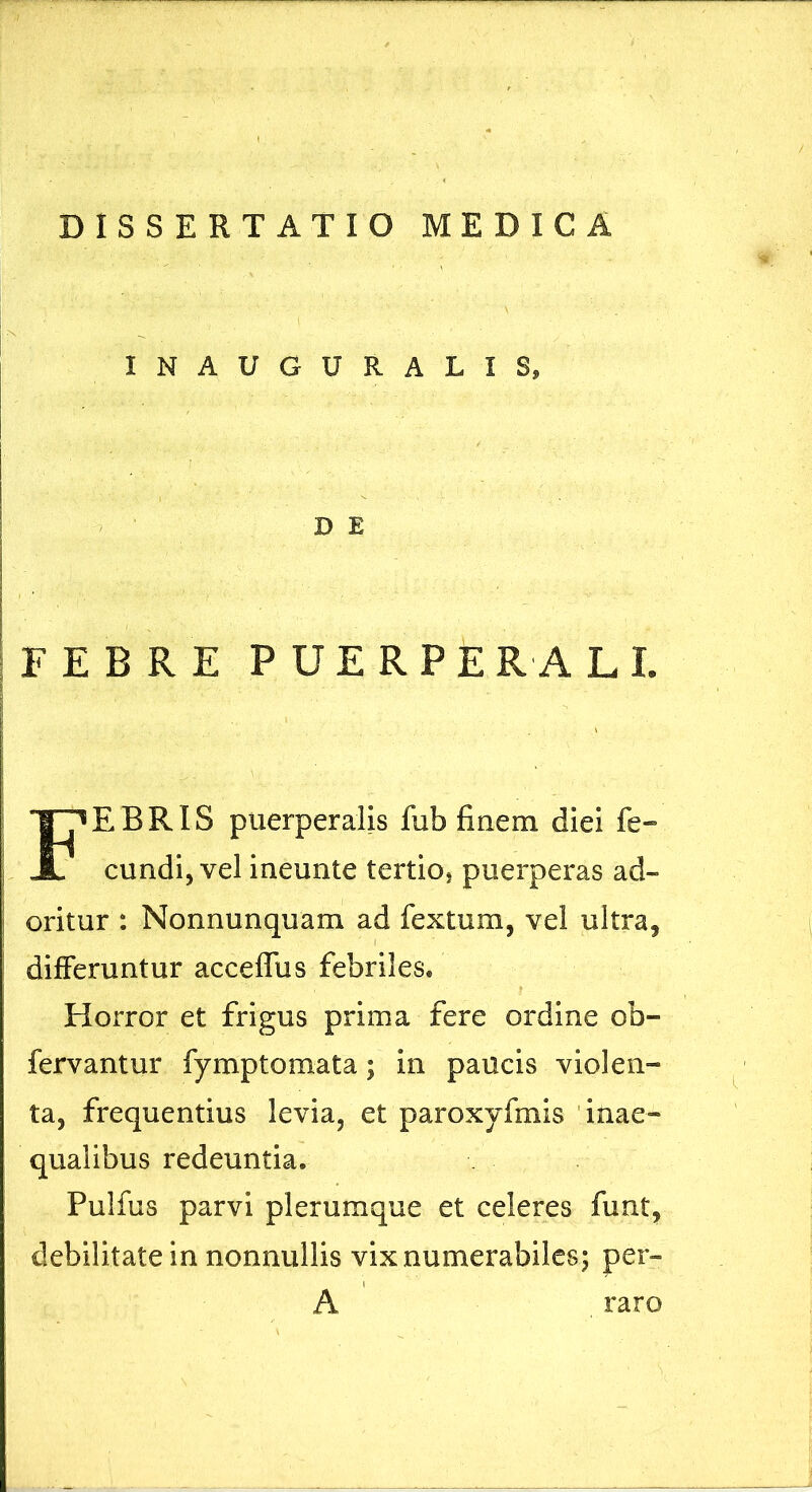 INAUGURATIS, D E FEBRE PUERPERALE Febris puerperalis fub finem diei fe- eundi, vel ineunte tertio? puerperas ad- oritur : Nonnunquam ad fextum, vel ultra, differuntur accelTus febriles. Horror et frigus prima fere ordine ob- fervantur fymptomata; in paucis violen- ta, frequentius levia, et paroxyfmis 'inae- qualibus redeuntia. Pulfus parvi plerumque et celeres funt, debilitate in nonnullis vix numerabiles; per- A , raro