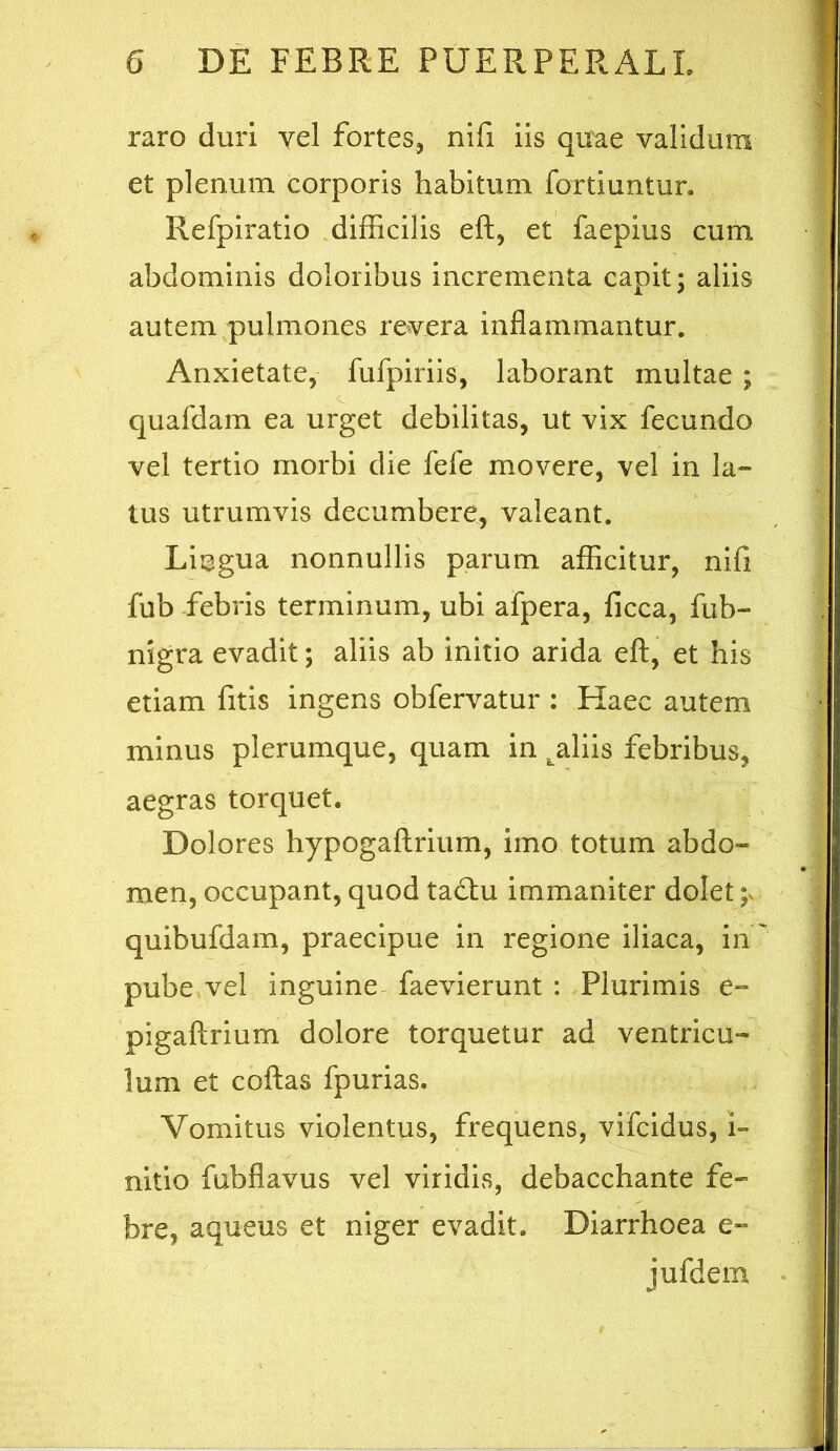 raro duri yel fortes^ nifi iis quae validum et plenum corporis habitum fortiuntur. Refpiratio .difficilis eft, et faepius cum abdominis doloribus incrementa capit; aliis autem pulmones revera inflammantur. Anxietate, fufpiriis, laborant multae ; quafdam ea urget debilitas, ut vix fecundo vel tertio morbi die fefe movere, vel in la- tus utrumvis decumbere, valeant. Lingua nonnullis parum afficitur, nifi fub -febris terminum, ubi afpera, licca, fub- nigra evadit; aliis ab initio arida eft, et his etiam fitis ingens obfervatur : Haec autem minus plerumque, quam in ^aliis febribus, aegras torquet. Dolores hypogaftrium, imo totum abdo- men, occupant, quod ta£l:u immaniter dolet;, quibufdam, praecipue in regione iliaca, in pube vel inguine- faevierunt : Plurimis e- pigaftrium dolore torquetur ad ventricu- lum et coftas fpurias. Vomitus violentus, frequens, vifcidus, L nitio fubflavus vel viridis, debacchante fe- bre, aqueus et niger evadit. Diarrhoea e- jufdem