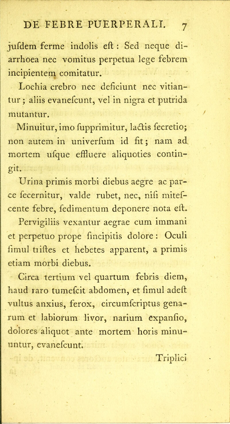 jufdem ferme indolis eft : Sed neque di~ arrhoea nec vomitus perpetua lege febrem incipientem comitatur. Lochia crebro nec deficiunt nec vitian- tur ; aliis evanefcunt, vel in nigra et putrida mutantur. Minuitur, imo fupprimitur, lactis fecretio; non autem in univerfum id fit; nam ad mortem ufque effluere aliquoties contin» git- Urina primis morbi diebus aegre ac par- ; ce fecernitur, valde rubet, nec, nifi mitef- cente febre, fedimentum deponere nota elL Pervigiliis vexantur aegrae cum immani et perpetuo prope fmcipitis dolore : Oculi ; fimul tiiftes et hebetes apparent, a primis I etiam morbi diebus. Circa tertium vel quartum febris diem, haud raro tumefcit abdomen, et fimul adeft vultus anxius, ferox, circumfcriptus gena*- rum et labiorum livor, narium expanfio, dolores aliquot ante mortem horis minu- untur, evanefcunt. Triplici