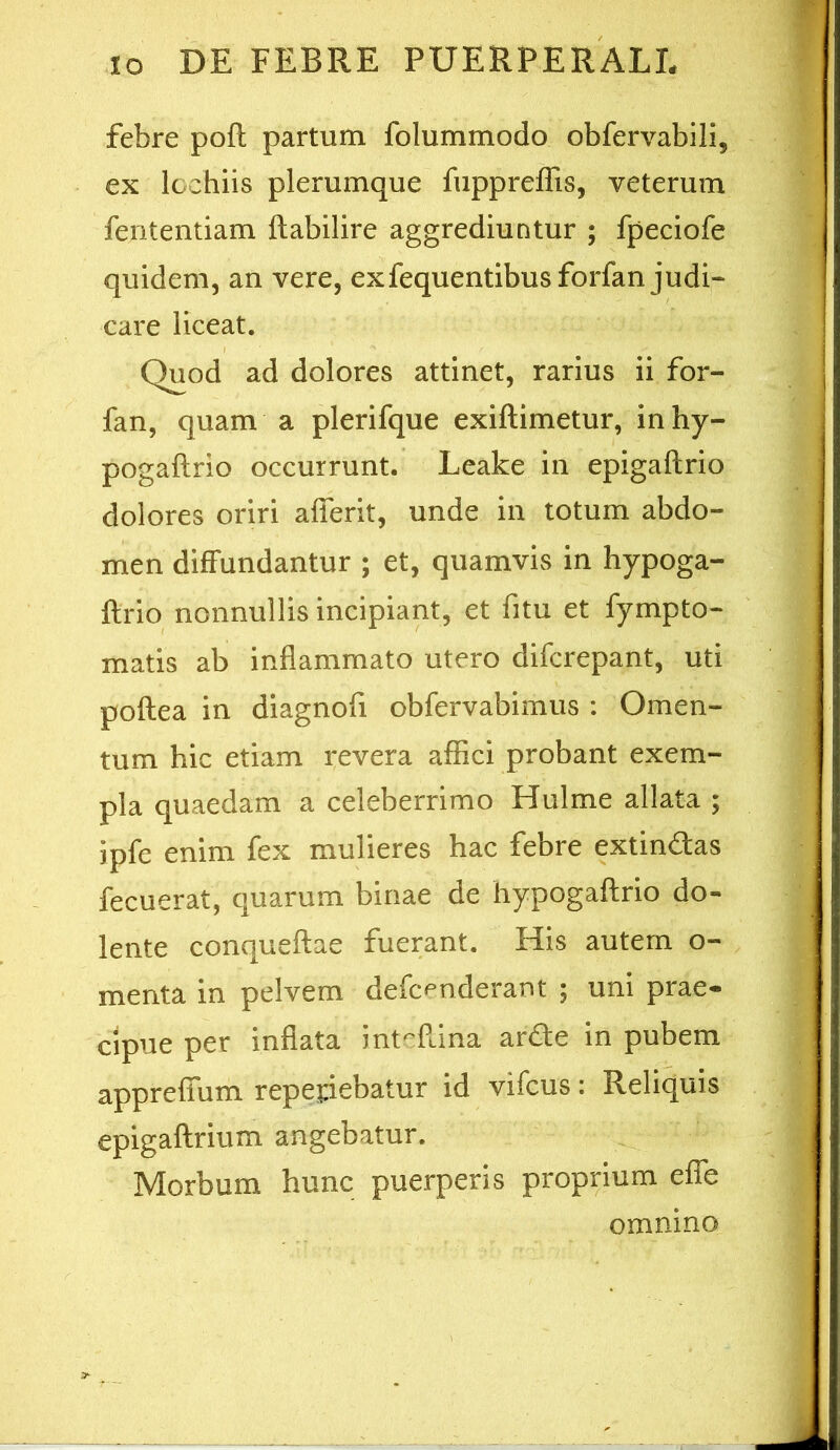 febre pofl partum folummodo obfervabili, ex Icchiis plerumque fuppreffis, veterum fententiam ftabilire aggrediuntur ; fpeciofe quidem, an vere, exfequentibus forfan judi- care liceat. Quod ad dolores attinet, rarius ii for- fan, quam a plerifque exiftimetur, inhy- pogaftrio occurrunt. Leake in epigaftrio dolores oriri afierit, unde in totum abdo- men diffundantur ; et, quamvis in hypoga- ftrio nonnullis incipiant, et fitu et fympto- matis ab inflammato utero difcrepant, uti poflea in diagnofi obfervabimus : Omen- tum hic etiam revera afiici probant exem- pla quaedam a celeberrimo Hulme allata ; ipfe enim fex mulieres hac febre extindas fecuerat, quarum binae de hypogaflrio do- lente conqueflae fuerant. His autem o- menta in pelvem defc^nderant ; uni prae- cipue per inflata int-Pdna arde in pubem appreffum repetebatur id vifcus: Reliquis epigaftrium angebatur. Morbum hunc puerperis proprium effe omnino