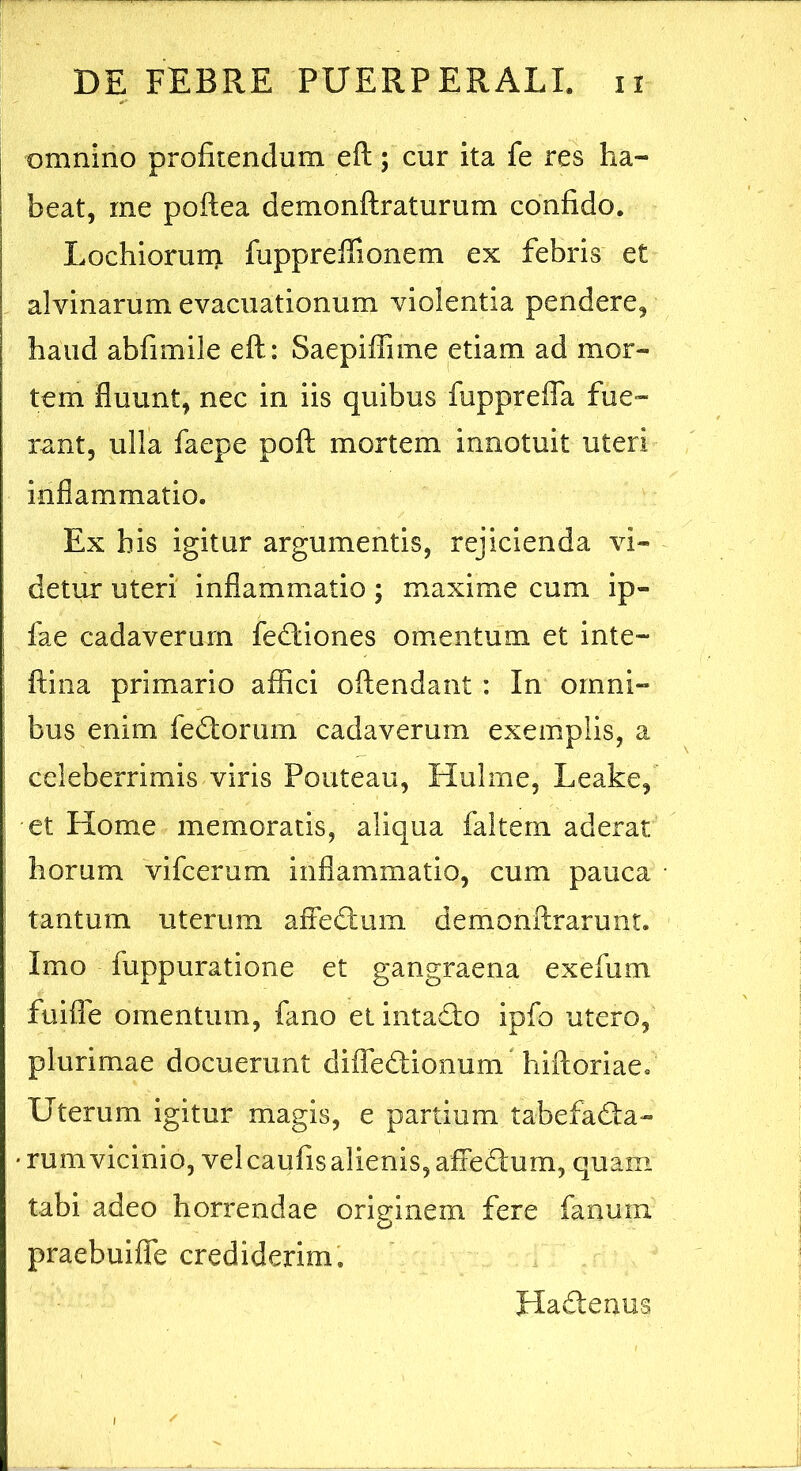 omnino profitendum eft; cur ita fe res ha- I beat, me poftea demonftraturum confido. Lochiorurri fuppreffionem ex febris et alvinarum evacuationum violentia pendere, haud abfimile eft: Saepiffime etiam ad mor- tem fluunt, nec in iis quibus fuppreiTa fue- rant, ulla faepe poft mortem innotuit uteri inflammatio. Ex his igitur argumentis, rejicienda vi- detur uteri inflammatio; maxime cum ip- i fae cadaverum fe<ftiones omentum et inte- ! ftina primario affici oftendant : In omni- ; bus enim fe<ftorum cadaverum exemplis, a : celeberrimis viris Pouteau, Hulme, Leake, i et Home memoratis, aliqua faltem aderat ' horum vifcerum inflammatio, cum pauca ' tantum uterum affetftum demonftrarunt. Imo fuppuratione et gangraena exefiim fuiffe omentum, fano el intadlo ipfo utero, plurimae docuerunt difTedionum hiftoriae. Uterum igitur magis, e partium tabefadta- • rumvicinio, vel caufis alienis, affe£lum, quam, tabi adeo horrendae originem fere fanum praebuifle crediderim. Hadlenus