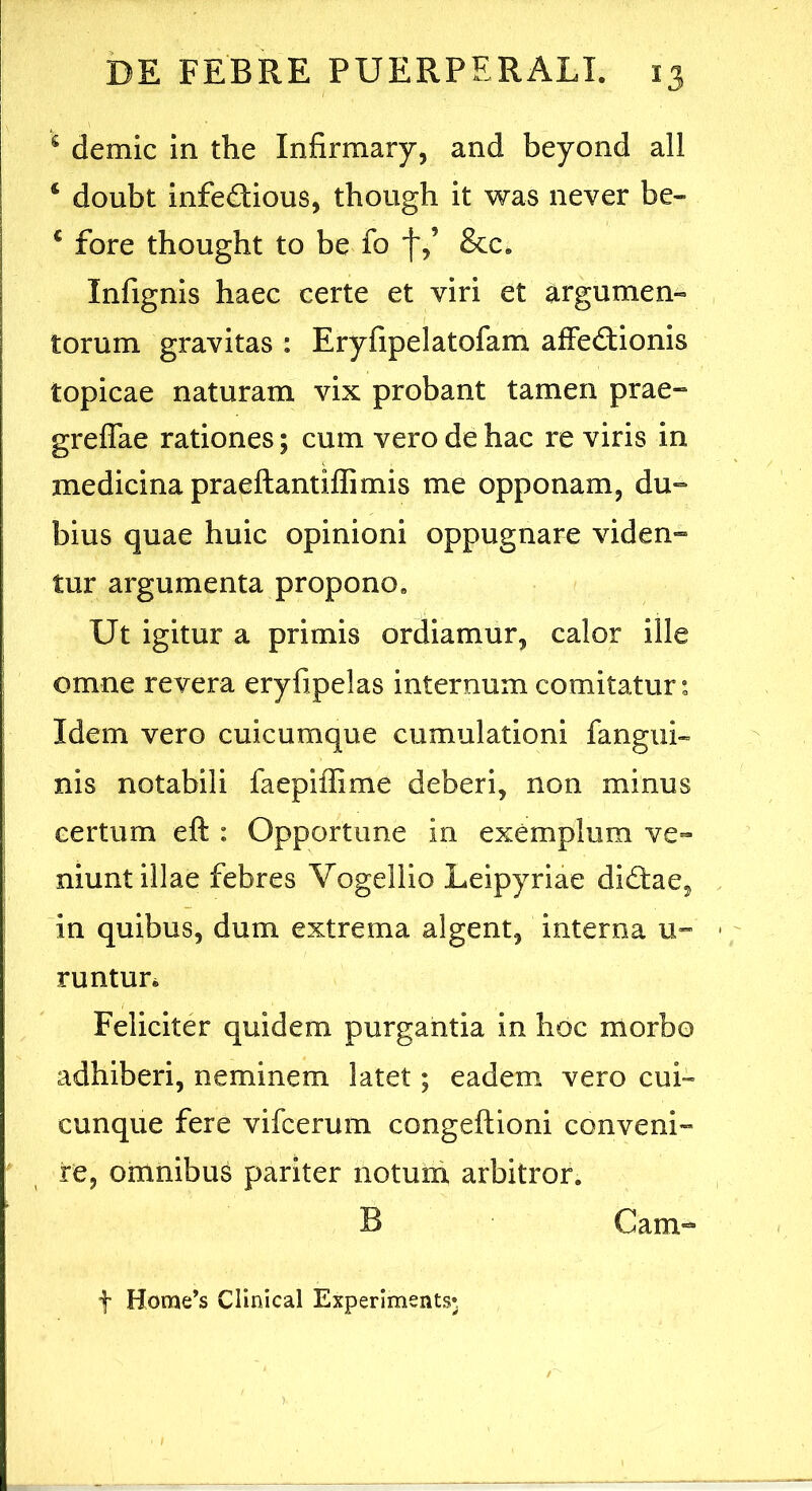 ^ demic in the Infirmary, and beyond all ‘ doubt infedtious, though it was never be- ® fore thought to be fo f,’ &c. Infignis haec certe et viri et argumen- torum gravitas : Eryfipelatofam affectionis topicae naturam vix probant tamen prae» greffae rationes; cum vero de hac re viris in medicina praeftantiffimis me opponam, du» bius quae huic opinioni oppugnare viden» tur argumenta propono. Ut igitur a primis ordiamur, calor ille omne revera eryfipelas internum comitatur: Idem vero cuicumque cumulationi fangui- nis notabili faepiflime deberi, non minus certum eft : Opportune in exemplum ve- niunt illae febres Vogeliio Leipyriae diCtae, in quibus, dum extrema algent, interna u» runtun Feliciter quidem purgantia in hoc morbo adhiberi, neminem latet; eadem vero cui- cunque fere vifcerum congeftioni conveni- re, omnibus pariter notura arbitror. B Cam» t Home’s Clinical Experiments»