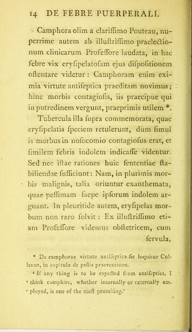 • Camphora olim a clariffimo Ponteau, nu*» perrime autem ab illuEiiflimo praeledio- num clinicarum Profeffore laudata, in hac febre vix ery^pelatolam ejus difpolitionem Oilentare videtur : Camphoram enim exi- mia virtute antifeptica praeditam novimus ; hinc morbis contagiofis, iis praecipue qui in putredinem vergunt, praeprimis utilem Tubercula illa fupra commemorata, quae eryTipelatis fpeciem retulerunt, diim fimui is morbus in nofocomio contagiofus erat, et Ijmilem febris indolem indicaife videntur. Sed nec iftae rationes huic fententiae fta- biliendae fufliciunt: Nam, in plurimis mor- bis malignis, talia oriuntur exanthemata, quae peffimam faepe ipforum indolem ar-^ guant. In pleuritide autem, eryfipelas mor- bum non raro folvit : Ex illuftrifTimo eti~ am Profeffbre videmus oblletricem, cum fervula, * De carnphorae virtute_ani.ifeptica.fic loquitur Cui» leims, in capitulo de pefi.!s praeventione. < li' any thing is to be expeftcd from antifeptics, I ‘ think camphire, w’hether internally or externally em» « ployed, is one of tlie moft promifing,’