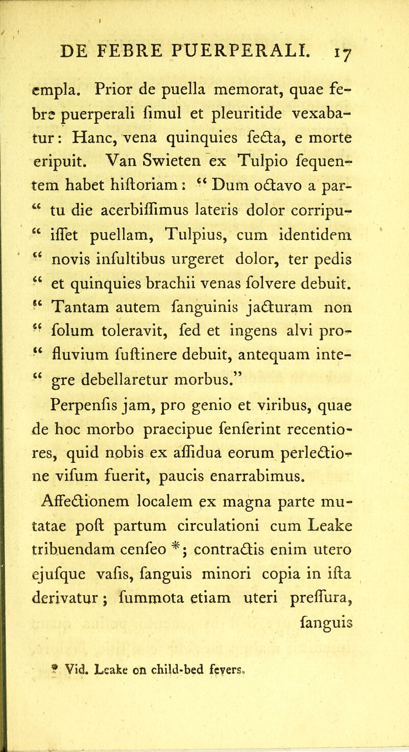 cmpla. Prior de puella memorat, quae fe- bre puerperali fimul et pleuritide vexaba- tur : Hanc, vena quinquies feda, e morte eripuit. Van Swieten ex Tulpio fequen^ tem habet hiftoriam: Dum odavo a par- tu die acerblffimus lateris dolor corripu- “ iflet puellam, Tulpius, cum identidem novis infultibus urgeret dolor, ter pedis et quinquies brachii venas folvere debuit. “ Tantam autem fanguinis jaduram non ■ ‘ folum toleravit, fed et ingens alvi pro- “ fluvium fuftinere debuit, antequam inte- gre debellaretur morbus.” Perpenfis jam, pro genio et viribus, quae de hoc morbo praecipue fenferint recentio- res, quid npbis ex aflidua eorum perledio^ ne vifum fuerit, paucis enarrabimus. Affedionem localem ex magna parte mu- tatae poft partum circulationi cum Leake tribuendam cenfeo contradis enim utero ejufque vafis, fanguis minori copia in ifla derivatur; fummota etiam uteri prelTura, fanguis j f Vid. Leake on child-bed fcyers.