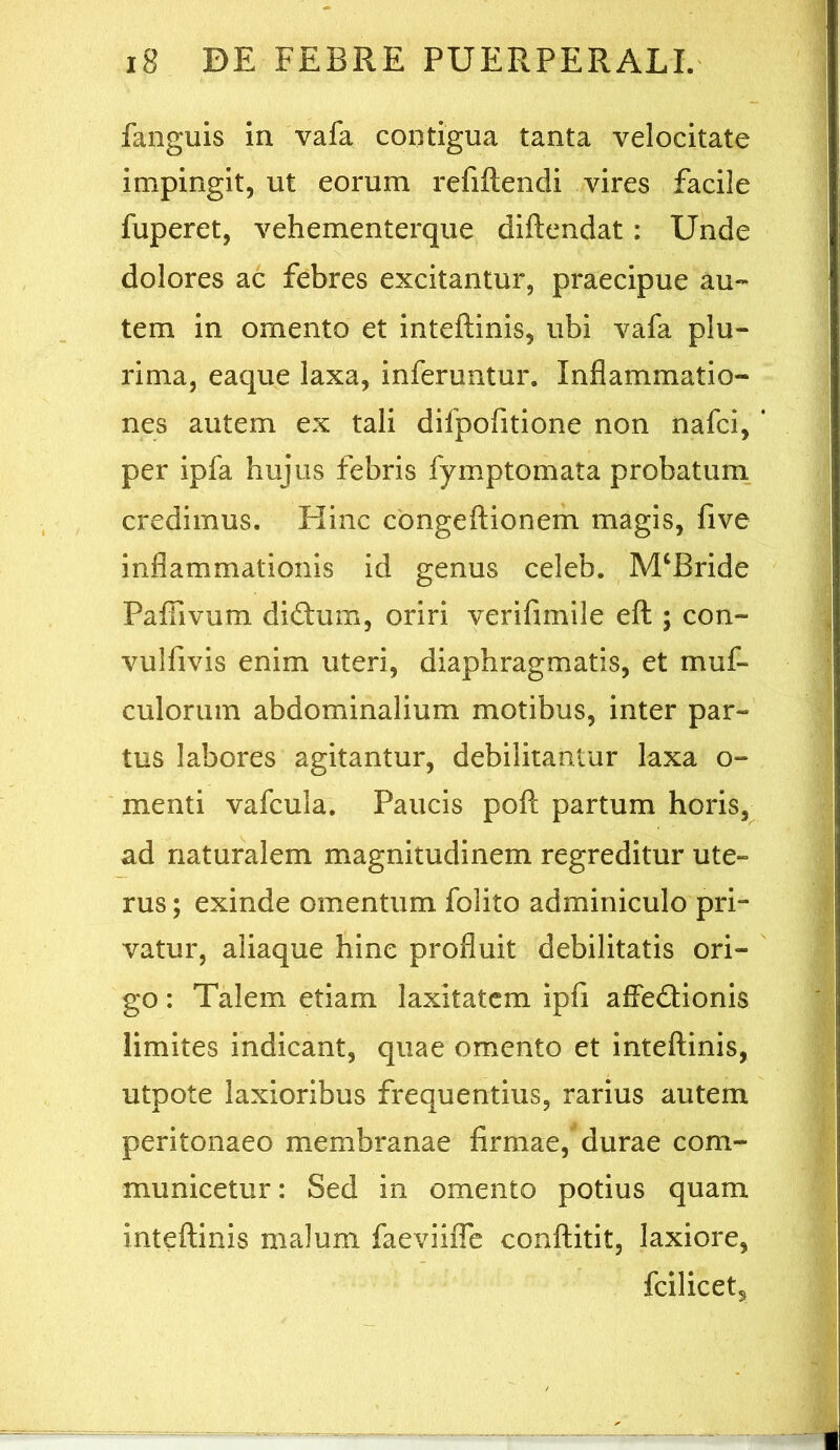 fanguis in vafa contigua tanta velocitate impingit, ut eorum refiftendi vires facile fuperet, vehementerque diftendat: Unde dolores ac febres excitantur, praecipue au- tem in omento et inteftinis, ubi vafa plu- rima, eaque laxa, inferuntur. Inflammatio- nes autem ex tali difpofitione non nafci, per Ipfa hujus febris fymptomata probatum, credimus. Hinc cbngeliionem magis, five inflammationis id genus celeb. M‘Bride Paffivum di£tum, oriri verifimile eft ; con- vulfivis enim uteri, diaphragmatis, et muf- culorum abdominalium motibus, inter par- tus labores agitantur, debilitantur laxa o- menti vafcula. Paucis poft partum horis, ad naturalem magnitudinem regreditur ute- rus ; exinde omentum folito adminiculo pri- vatur, aliaque hinc profluit debilitatis ori- go : Talem etiam laxitatem ipfi affedlonis limites indicant, quae omento et inteftinis, utpote laxioribus frequentius, rarius autem peritonaeo membranae firmae, durae com- municetur: Sed in omento potius quam inteftinis malum faeviifle conftitit, laxiore, fcilicet.