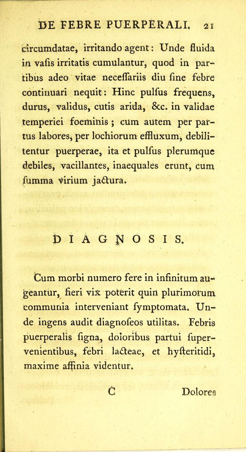 circumdatae, irritando agent: Unde fluida in vafis irritatis cumulanturj quod in par« tibus adeo vitae necelTariis diu fine febre continuari nequit : Hinc pulfus frequens, durus, validus, cutis arida, &c. in validae temperiei foeminis ; cum autem per par- tus labores, per lochiorum effluxum, debili- tentur puerperae, ita et pulfus plerumque debiles, vacillantes, inaequales erunt, cuna fumma tirium jaftura. B I A G O S I S. Gum morbi numero fere in infinitum au- geantur, fieri vix poterit quin plurimorum communia interveniant fymptomata. Un- de ingens audit diagnofeos utilitas. Febris puerperalis figna, doloribus partui fuper- venientibus, febri lafteae, et hyfteritidi, maxime affinia videntur, C Dolores
