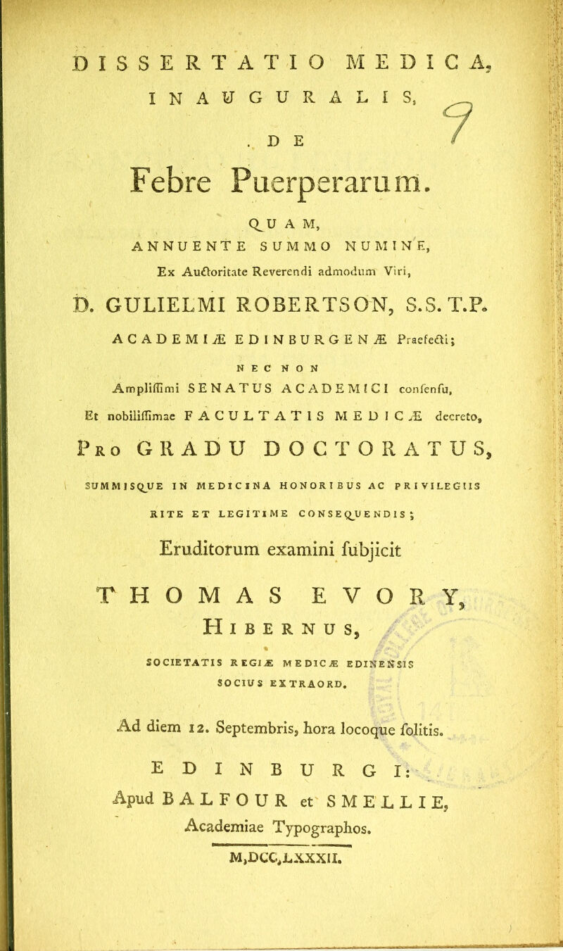 DISSERTATIO MEDICA, IN AUGURALIS, D E 7 Febre Puerperarum. Q^U A M, ANNUENTE SUMMO NUMINE, Ex Au&oritate Reverendi admodum Viri, D. GULIELMI ROBERTSON, S.S. T.P. ACADEMIA EDINBURGENjE Praefefti; NEC NON Ampliffimi SENATUS ACADEMICI confenfu, Et nobiliflimae FACULTATIS M EDIC.E decreto. Pro GRADU DOCTO RATUS, 3UMM1SQUE IN MEDICINA HONORIBUS AC PRIVILEGIIS RITE ET LEGITIME CONSEQUENDIS ; Eruditorum examini fubjicit THOMAS E V O R Y, Hibernus, SOCIETATIS REGIE MEDICA: EDINENS1S SOCIUS EXTRAORD. Ad diem 12. Septembris, hora locoque folitis. EDINBURGI: Apud BALFOUR et SMELLIE, Academiae Typographos. M,DCC,LXXXII.