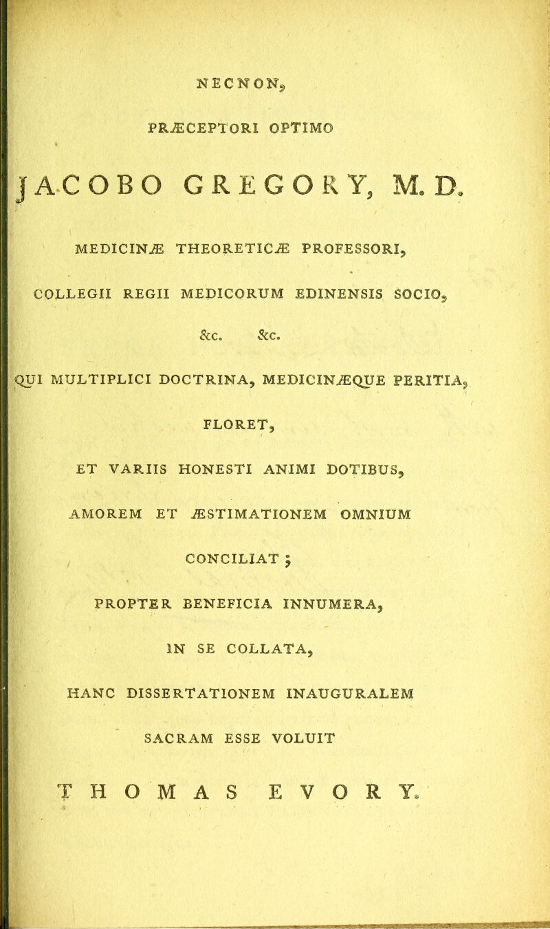 N E C N O N, PRAECEPTORI OPTIMO i JACOBO GREGOR Y3 M. D. MEDICINiE THEORETlCiE PROFESSORI, COLLEGII REGII MEDICORUM EDINENSIS SOCIO, & C. &c. QUI MULTIPLICI DOCTRINA, MEDICINiEQUE PERITIA» FLORET, ET VARIIS HONESTI ANIMI DOTIBUS, AMOREM ET AESTIMATIONEM OMNIUM CONCILIAT £ PROPTER BENEFICIA INNUMERA, IN SE COLLATA, HANC DISSERTATIONEM INAUGURALEM SACRAM ESSE VOLUIT THOMAS EVORY.