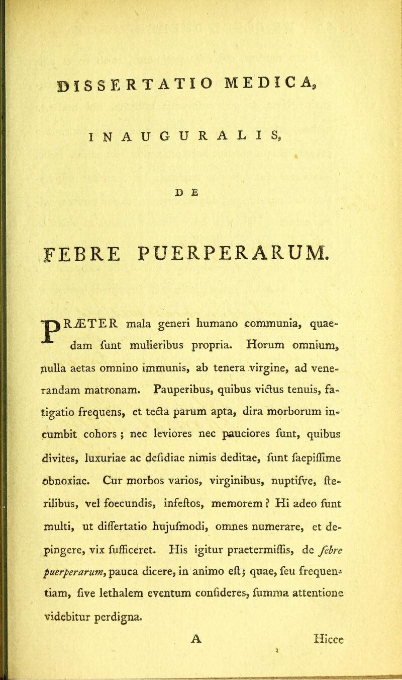 INAUGURALIS, B E FEBRE PUERPERARUM. RiETE R mala generi humano communia, quae- dam funt mulieribus propria. Horum omnium, pulla aetas omnino immunis, ab tenera virgine, ad vene- Tandam matronam. Pauperibus, quibus vi<5tus tenuis, fa- tigatio frequens, et tecta parum apta, dira morborum in- cumbit cohors ; nec leviores nec pauciores funt, quibus divites, luxuriae ac defidiae nimis deditae, funt faepiffime obnoxiae. Cur morbos varios, virginibus, nuptiive, he- rilibus, vel foecundis, infeftos, memorem ? Hi adeo funt multi, ut dilfertatio hujufmodi, omnes numerare, et de- pingere, vix fufEceret. His igitur praetermillis, de febre puerperarum,^2i\\c2L dicere, in animo eftj quae, feu frequen* tiam, five lethalem eventum confideres, fumraa attentione videbitur perdigna. A Hicce jfljnaa—jr .~.j ras?