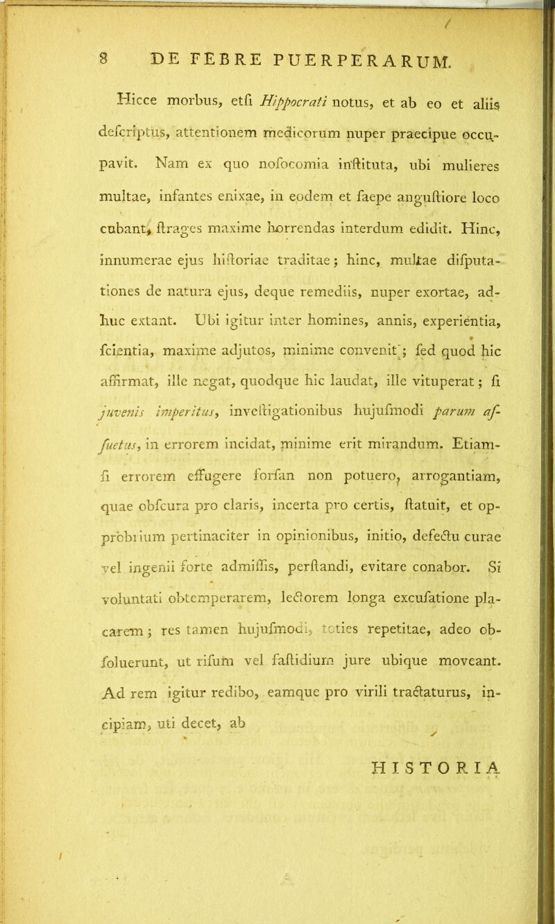 Hicce morbus, etfi Hippocrati notus, et ab eo et aliis defcriptus, attentionem medicorum nuper praecipue occu- pavit. Nam ex quo nofocomia inftituta, ubi mulieres multae, infantes enixae, in eodem et faepe anguftiore loco cubant* ftrages maxime horrendas interdum edidit. Hinc, innumerae ejus liirtoriae traditae; hinc, multae difputa- tiones de natura ejus, deque remediis, nuper exortae, ad- huc extant. Ubi igitur inter homines, annis, experientia, fcientia, maxime adjutos, minime convenit'; fed quod hic affirmat, ille negat, quodque hic laudat, ille vituperat; fi juvenis imperitus, inveiligationibus hujufmodi parum af- fuetus, in errorem incidat, minime erit mirandum. Etiam- fi errorem effugere forfan non potuero, arrogantiam, quae obfcura pro claris, incerta pro certis, flatuit, et op- probrium pertinaciter in opinionibus, initio, defedlu curae vel ingenii forte admiffis, perflandi, evitare conabor. Si voluntati obtemperarem, le&orem longa excufatione pla- carem ; res tamen hujufmodi, toties repetitae, adeo ob- foluerunt, ut rifum vel faflidium jure ubique moveant. Ad rem igitur redibo, eamque pro virili tra&aturus, in- cipiam, uti decet, ab HISTORIA
