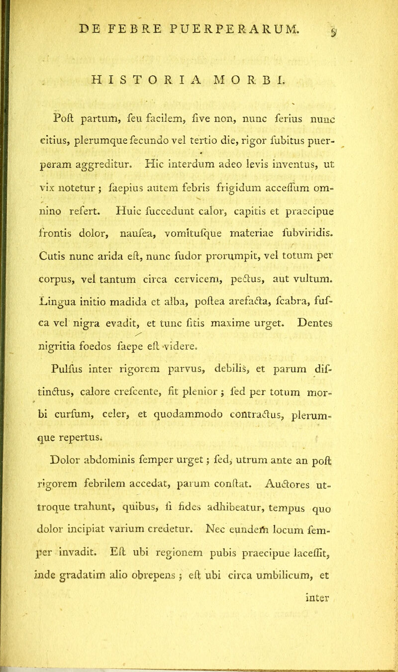 HISTORIA MORBI. Poft partum, feu facilem, five non, nunc ferius nunc citius, plerumque fecundo vel tertio die, rigor fubitus puer- peram aggreditur. Hic interdum adeo levis inventus, ut vix notetur ; faepius autem febris frigidum acceftiim om- nino refert. Huic fuccedunt calor, capitis et praecipue frontis dolor, naufea, vomkulque materiae fubviridis. Cutis nunc arida eft, nunc fudor prorumpit, vel totum per corpus, vel tantum circa cervicem, peftus, aut vultum. Lingua initio madida et alba, poftea arefafta, fcabra, fuf- ca vel nigra evadit, et tunc litis maxime urget. Dentes nigritia foedos faepe eft -videre. Pulfus inter rigorem parvus, debilis, et parum dif- tinftus, calore crefcente, Iit plenior $ fed per totum mor- bi curfum, celer, et quodammodo contraftus, plerum- que repertus; Dolor abdominis femper urget; fed, utrum ante an poft rigorem febrilem accedat, parum conftat. Auftores ut- troque trahunt, quibus* ii fides adhibeatur, tempus quo dolor incipiat varium credetur. Nec eundem locum fem- per invadit. Eft ubi regionem pubis praecipue laceflit, inde gradatim alio obrepens $ eft ubi circa umbilicum, et inter