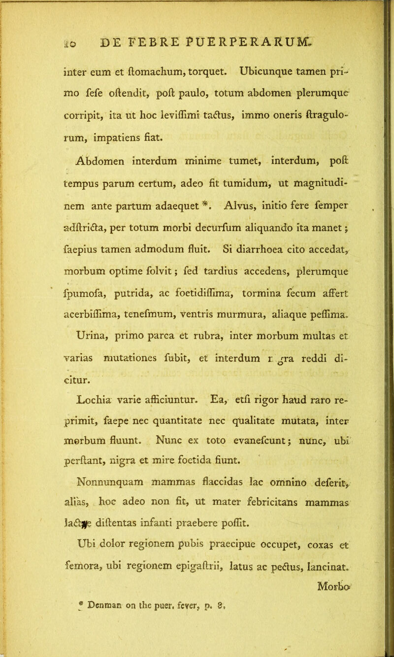 inter eum et flomaclium, torquet. Ubicunque tamen prP mo fefe offendit, poft paulo, totum abdomen plerumque corripit, ita ut hoc leviffimi ta<ftus, immo oneris ftragulo- rum, impatiens fiat. Abdomen interdum minime tumet, interdum, poft tempus parum certum, adeo fit tumidum, ut magnitudi- nem ante partum adaequet *. Alvus, initio fere femper adftridta, per totum morbi decurfum aliquando ita manet j faepius tamen admodum fluit. Si diarrhoea cito accedat, morbum optime folvit; fed tardius accedens, plerumque fpumofa, putrida, ac foetidiffima, tormina fecum affert acerbiflima, tenefmum, ventris murmura, aliaque peffima,, Urina, primo parca et rubra, inter morbum multas et varias mutationes fubit, et interdum r gra reddi di- citur. Lochia varie afficiuntur. Ea, etfi rigor haud raro re- primit, faepe nec quantitate nec qualitate mutata, inter merbum fluunt. Nunc ex toto evanefcunt; nunc, ubi perflant, nigra et mire foetida fiunt. Nonnunquam mammas flaccidas lac omnino deferit, alias, hoc adeo non fit, ut mater febricitatis mammas ladtfle diflentas infanti praebere pofllt. Ubi dolor regionem pubis praecipue occupet, coxas et femora, ubi regionem epigaftrii, latus ac petfus, lancinat. Morbo