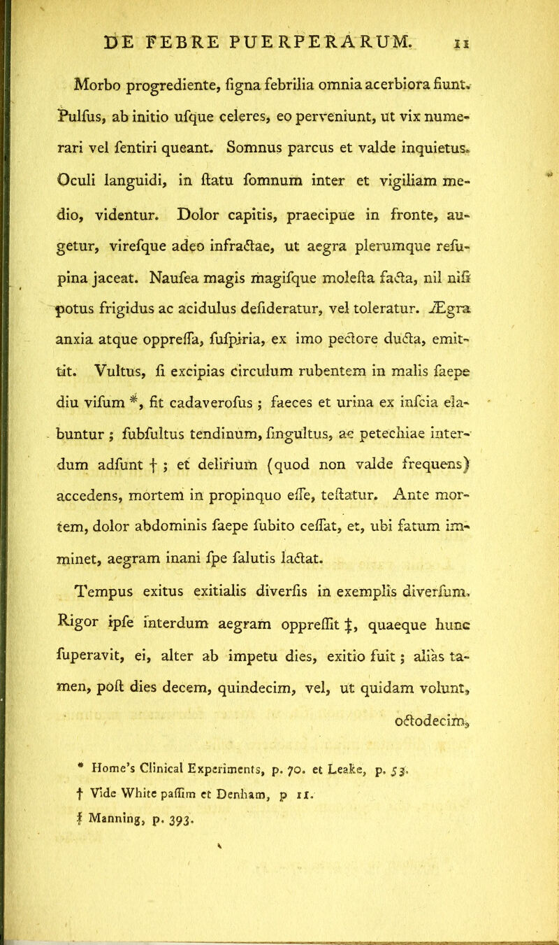 Morbo progrediente, figna febrilia omnia acerbiora fiunt. iPulfus, ab initio ufque celeres, eo perveniunt, ut vix nume- rari vel fentiri queant. Somnus parcus et valde inquietus® Oculi languidi, in ftatu fomnum inter et vigiliam me- dio, videntur. Dolor capitis, praecipue in fronte, au- getur, virefque adeo infradae, ut aegra plerumque refu- pina jaceat. Naufea magis magifque molefta fada, nil nifi potus frigidus ac acidulus defideratur, vel toleratur. JEgra, anxia atque oppreffa, fufpiria, ex imo pedore duda, emit- tit. Vultus, fi excipias circulum rubentem in malis faepe diu vifum *, fit cadaverofus ; faeces et urina ex infcia eia- buntur ; fubfultus tendinum, fingUltus, ac petechiae inter- dum adfunt f ; et delirium (quod non valde frequens) accedens, mortem in propinquo efie, teftatur, Ante mor- tem, dolor abdominis faepe fubito cefiat, et, ubi fatum im- minet, aegram inani fpe falutis ladat. Tempus exitus exitialis diverfis in exemplis diverfum* Rigor ipfe interdum aegram oppreffit J, quaeque hunc fuperavit, ei, alter ab impetu dies, exitio fuit; alias ta- men, poft dies decem, quindecim, vel, ut quidam volunt, ododecim, * Home’s Clinical Experiments, p. 70. et LeaRe, p, 53, | Vide White paffim et Denham, p 11. | Manning, p. 393.