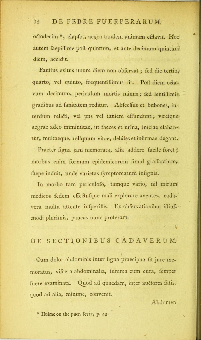 ododecim *, elapfos, aegra tandem animam efflavit. IToc autem faepiffime poft quintum, et ante decimum quintum diem, accidit. Fauftus exitus unum diem non obfervat; fed die tertio, quarto, vel quinto, frequentiffimus fit. Poft diem oda- vum decimum, periculum mortis minus; fed lentiffimis gradibus ad fanitatem reditur. Abfceffus et bubones, in- terdum relidi, vel pus vel faniem effundunt; virefque aegrae adeo imminutae, ut faeces et urina, infciae elaban- tur, multaeque, reliquum vitae, debiles et infirmae degant. Praeter figna jam memorata, alia addere facile foret morbus enim formam epidemicorum fimul graffantium, faepe induit, unde varietas fymptomatum infignis. In morbo tam periculofo, tamque vario, nil mirum medicos fedem effedufque mali explorare aventes, cada- vera multa attente infpexiffe. Ex obfervationibus iftiuf» * modi plurimis, paucas nunc proferam V DE SECTIONIBUS CADAVERUM. Cum dolor abdominis inter figna praecipua fit jure me- moratus, vifcera abdominalia, fumma cum cura, femper fuere examinata. Quod ad quaedam, inter audores fatis, quod ad alia, minime, convenit. Abdomen