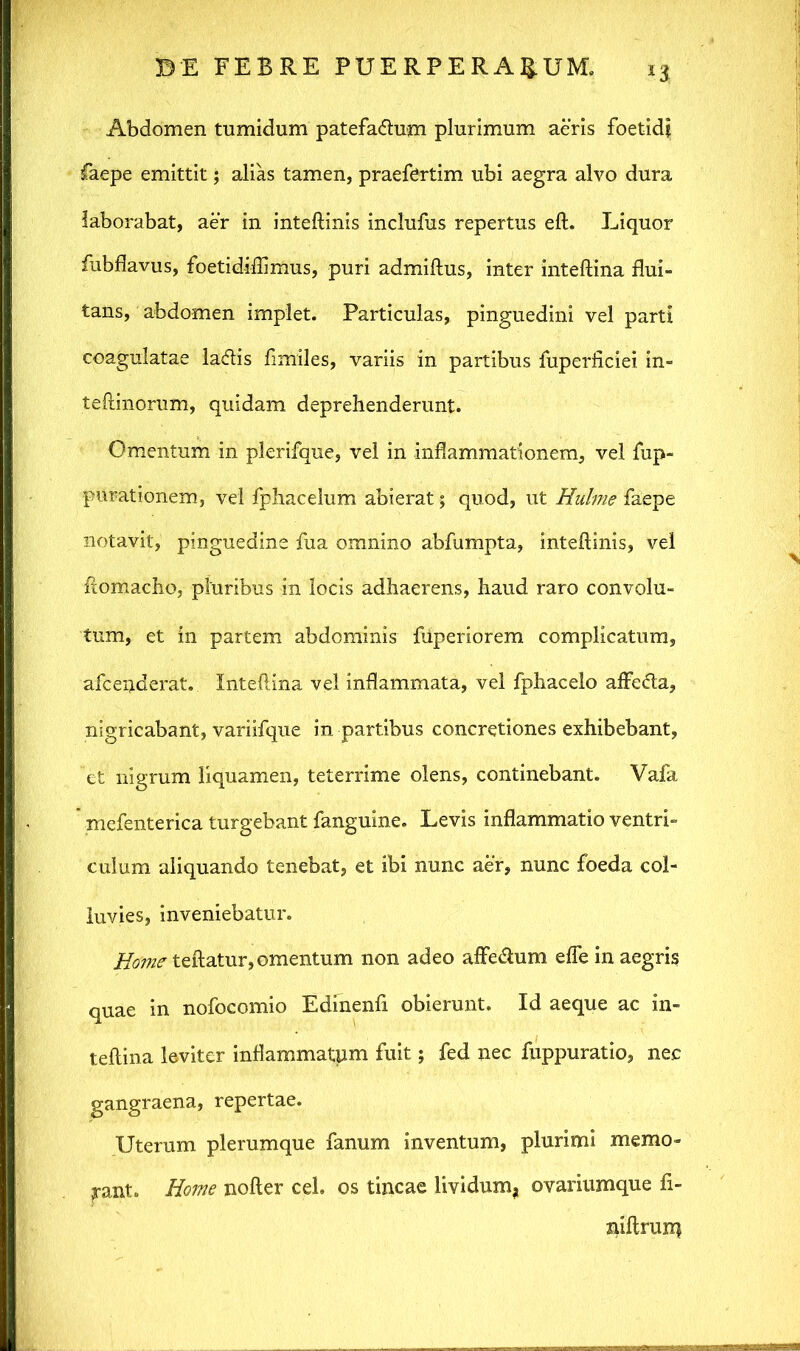 *3 Abdomen tumidum patefa&um plurimum aeris foetidi faepe emittit; alias tamen, praefortim ubi aegra alvo dura laborabat, aer in inteftinis inclufus repertus eft. Liquor fubflavus, foetidiffimus, puri admiftus, inter inteftina flui- tans, abdomen implet. Particulas, pinguedini vel parti coagulatae ladlis fimiles, variis in partibus fuperliciei in- teftinorum, quidam deprehenderunt. Omentum in plerifque, vel in inflammationem, vel fup- purationem, vel fphacelum abierat; quod, ut Hulme faepe notavit, pinguedine fua omnino abfumpta, inteftinis, vel ftomacho, pluribus in locis adhaerens, haud raro convolu- tum, et in partem abdominis fiiperiorem complicatum, afcenderat. Inteftina vel inflammata, vel fphacelo affedla, nigricabant, variifque in partibus concretiones exhibebant, et nigrum liquamen, teterrime olens, continebant. Vafa ’ mefenterica turgebant fanguine. Levis inflammatio ventri» culum aliquando tenebat, et ibi nunc aer, nunc foeda col- luvies, inveniebatur. ifo^teftatur, omentum non adeo affedum efle in aegris quae in nofocomio Edinenfi obierunt. Id aeque ac in- teftina leviter inflammatum fuit; fed nec fuppuratio, nec gangraena, repertae. Uterum plerumque fanum inventum, plurimi memo- rant. Home nofter ceb os tincae lividum, ovariumque fi- niftrurq