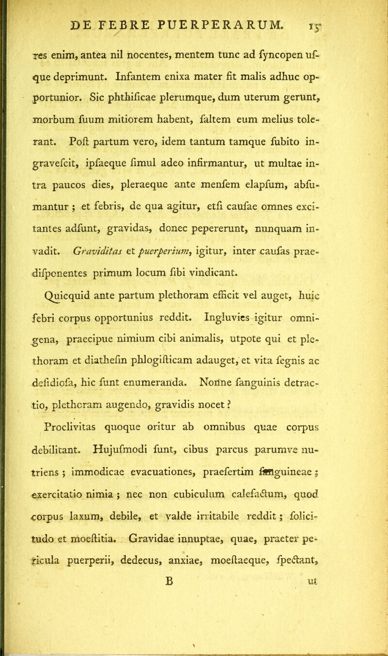 res enim, antea nil nocentes, mentem tunc ad fyncopen uf~ que deprimunt. Infantem enixa mater fit malis adhuc op- portunior. Sic phthificae plerumque, dum uterum gerunt, morbum fuum mitiorem habent, faltem eum melius tole- rant. Pofi partum vero, idem tantum tamque fubito in- gravefcit, ipfaeque fimul adeo infirmantur, ut multae in- tra paucos dies, pleraeque ante menfem elapfum, abfu- mantur ; et febris, de qua agitur, etfi caufae omnes exci- tantes adfunt, gravidas, donec pepererunt, nunquam in- vadit. Graviditas et puerperium, igitur, inter caufas prae- difponentes primum locum fibi vindicant. Quicquid ante partum plethoram efficit vel auget, huic febri corpus opportunius reddit. Ingluvies igitur omni- gena, praecipue nimium cibi animalis, utpote qui et ple- thoram et diathefin phlogifticam adauget, et vita fegnis ac defidiofa, hic funt enumeranda. Nonne fanguinis detrac- tio, plethoram augendo, gravidis nocet \ Proclivitas quoque oritur ab omnibus quae corpus debilitant. Hujufmodi funt, cibus parcus parumve nu- triens ; immodicae evacuationes, praefertim fimguineae; exercitatio nimia ; nec non cubiculum calefa&um, quod corpus laxum, debile, et valde irritabile reddit 5 folici- tudo et moeftitia. Gravidae innuptae, quae, praeter pe- ricula puerperii, dedecus, anxiae, moellaeque, fpe&ant, B ut