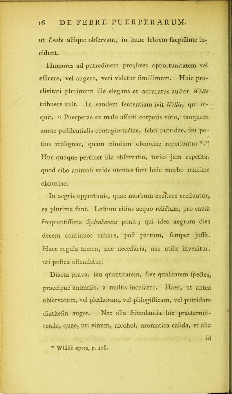 ut Leake aliique obfervant, in hanc febrem faepiffime in- cidunt. Humores ad putredinem proqlives opportunitatem vel efficere, vel augere, veri videtur fimillimum. Huic pro- clivitati plurimum ille elegans et accuratus autdor White tribuere vult. In eandem fententiam ivit Willis, qui in- quit, “ Puerperae ex malo affe&i corporis vitio, tanquam aurae peflilentialis contagio-' ta&ae, febri putridae, feu po- tius malignae, quam nimium obnoxiae reperiuntur Huc quoque pertinet ifla obfervatio, toties jam repetita, quod cibo animali valde utentes funt huic morbo maxime obnoxiae. In aegris opportunis, quae morbum excitare creduntur, ea plurima funt. Le6lum citius aequo reli&um, pro caufa frequentiffima Sydenhamus ponit; qui ideo aegram dies decem continuos cubare, poft partum, femper juffit. Haec regula tamen, nec neceffaria, nec utilis invenitur, uti poftea offendetur. Diaeta prava, feu quantitatem, five qualitatem fpedes, praecipue animalis, a multis incufatur. Haec, ut antea obfervatum, vel plethcram, vel phlogiflicam, vel putridam diathefm auget. Nec alia flimulantia hic praetermit- tenda, quae, uti vinum, alcohol, aromatica calida, et alia id * Willifii opera, p. laE.