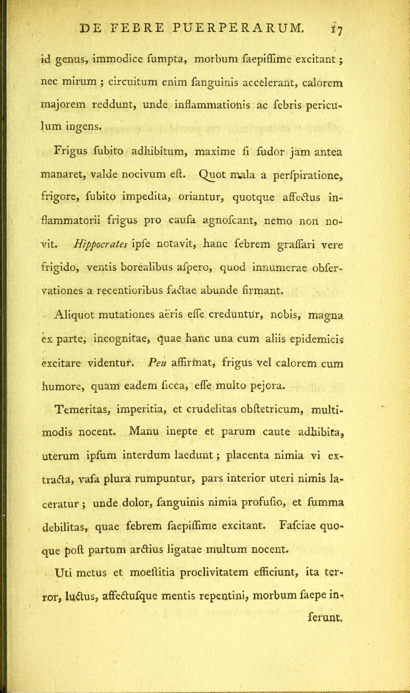 id genus, immodice fumpta, morbum faepiffime excitant; nec mirum ; circuitum enim fanguinis accelerant, calorem majorem reddunt, unde inflammationis ac febris pericu- lum ingens. Frigus fubito adhibitum, maxime fi fudor jam antea manaret, valde nocivum eft. Quot mala a perfpiratione, frigore, fubito impedita, oriantur, quotque affedus in- flammatorii frigus pro caufa agnofcant, nemo non no- vit. Hippocrates ipfe notavit, hanc febrem graflari vere frigido, ventis borealibus afpero, quod innumerae obfer- vationes a recentioribus fadae abunde firmant. Aliquot mutationes aeris e fle creduntur, nobis, magna ex parte, incognitae, quae hanc una cum aliis epidemicis excitare videntur. Peu affirmat, frigus vel calorem cum humore, quam eadem ficca, efle multo pejora. Temeritas, imperitia, et crudelitas obftetricum, multi- modis nocent. Manu inepte et parum caute adbibita, uterum ipfum interdum laedunt; placenta nimia vi ex- trada, vafa plura rumpuntur, pars interior uteri nimis la- ceratur ; unde dolor, fanguinis nimia profufio, et fumma debilitas, quae febrem faepiffime excitant. Fafciae quo- que poft partum ardius ligatae multum nocent. Uti metus et moeftitia proclivitatem efficiunt, ita ter- ror, ludus, affedufque mentis repentini, morbum faepe in- ferunt.