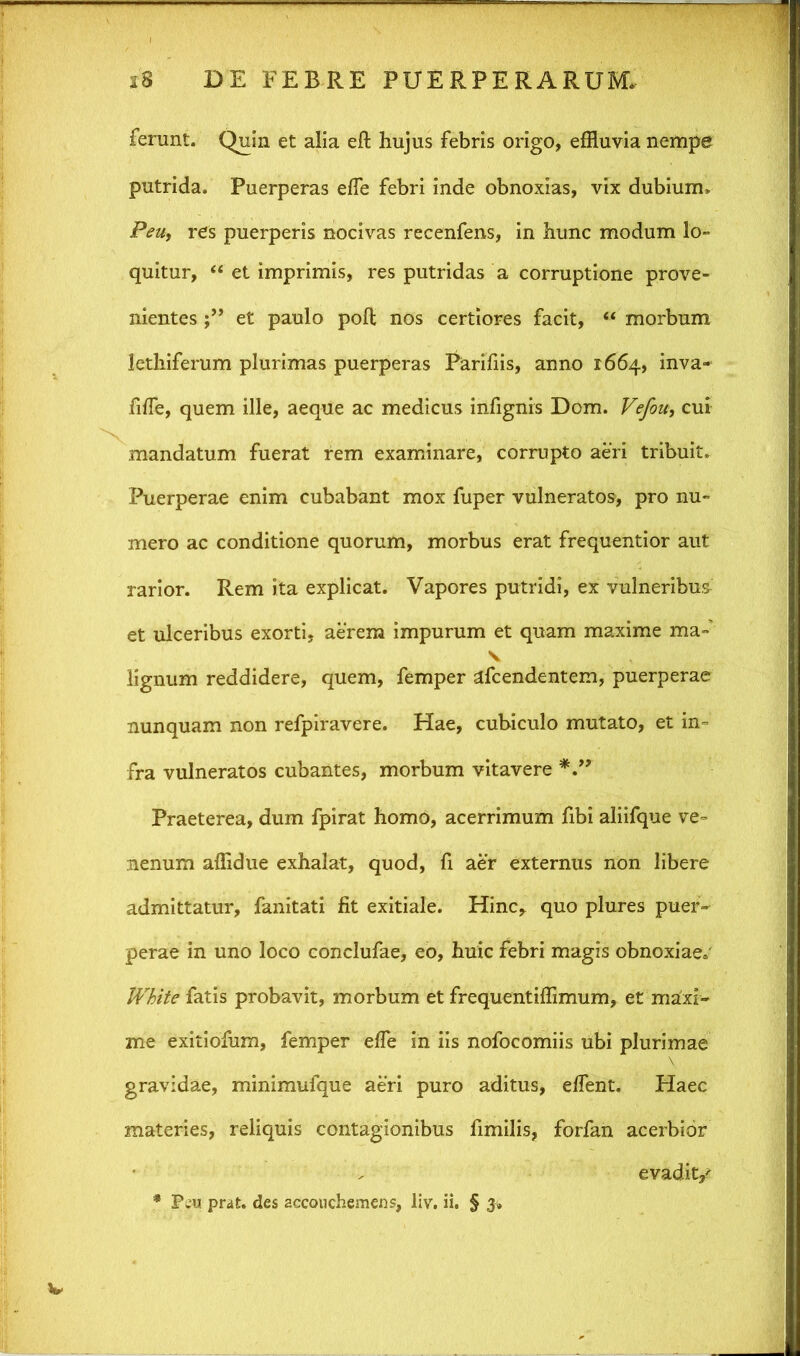 ferunt. Quin et alia eft hujus febris origo, effluvia nempe putrida. Puerperas effle febri inde obnoxias, vix dubium. Peu, res puerperis nocivas recenfens, in hunc modum lo- quitur, “ et imprimis, res putridas a corruptione prove- nientes et paulo polt nos certiores facit, “ morbum lethiferum plurimas puerperas Parifiis, anno 1664, inva- fiffle, quem ille, aeque ac medicus infignis Dom. Vefou, cui mandatum fuerat rem examinare, corrupto aeri tribuit. Puerperae enim cubabant mox fuper vulneratos, pro nu- mero ac conditione quorum, morbus erat frequentior aut rarior. Rem ita explicat. Vapores putridi, ex vulneribus et ulceribus exorti, aerem impurum et quam maxime ma- v lignum reddidere, quem, femper afcendentem, puerperae nunquam non refpiravere. Hae, cubiculo mutato, et in- fra vulneratos cubantes, morbum vitavere Praeterea, dum fpirat homo, acerrimum fibi aliifque ve- nenum affidue exhalat, quod, fi aer externus non libere admittatur, fanitati fit exitiale. Hinc* quo plures puer- perae in uno loco conclufae, eo, huic febri magis obnoxiae» White fatis probavit, morbum et frequentiffimum, et maxi- me exitiofum, femper effle in iis nofocomiis ubi plurimae gravidae, minimufque aeri puro aditus, efflent. Haec materies, reliquis contagionibus fimilis, forfan acerbior evadit/ * prat. des accouchemens, liv. ii. § 3»