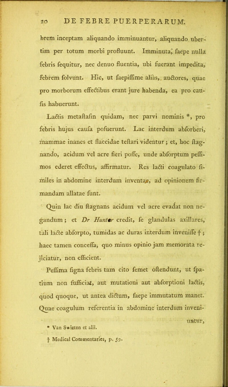 brem inceptam aliquando imminuantur, aliquando uber- tim per totum morbi profluunt. Imminuta, faepe nulla febris fequitur, nec denuo fluentia, ubi fuerant impedita, febrem folvunt. Hic, ut faepiflime alias,, au&ores, quae pro morborum effe&ibus erant jure habenda, ea pro cau~ fis habuerunt. La&is metaftafm quidam, nec parvi nominis *, pro febris hujus caufa pofuerunt. Lac interdum abforberi, mammae inanes et flaccidae teftari videntur; et, hoc flag- nando, acidum vel acre fieri pofle, unde abforptum peffi- mos ederet effectus, affirmatur. Res ladti coagulato fi- miles in abdomine interdum inventa, ad opinionem fir- mandam allatae funt. Quin lac diu flagnans acidum vel acre evadat non ne- gandum ; et Dr Hunter credit, fe glandulas axillares, tali latte abforpto, tumidas ac duras interdum inveni/Te f; haec tamen concelTa* quo minus opinio jam memorata re- jiciatur, non efficient. Peffima figna febris tam cito femet oflendunt, ut fpa- tium non fufficiai, aut mutationi aut abforptioni lactis, quod quoque, ut antea di<5tum, faepe immutatum manete Quae coagulum referentia in abdomine interdum inveni- untur, * Van Swieten et alii. f Medical Commentaries, p, 59.