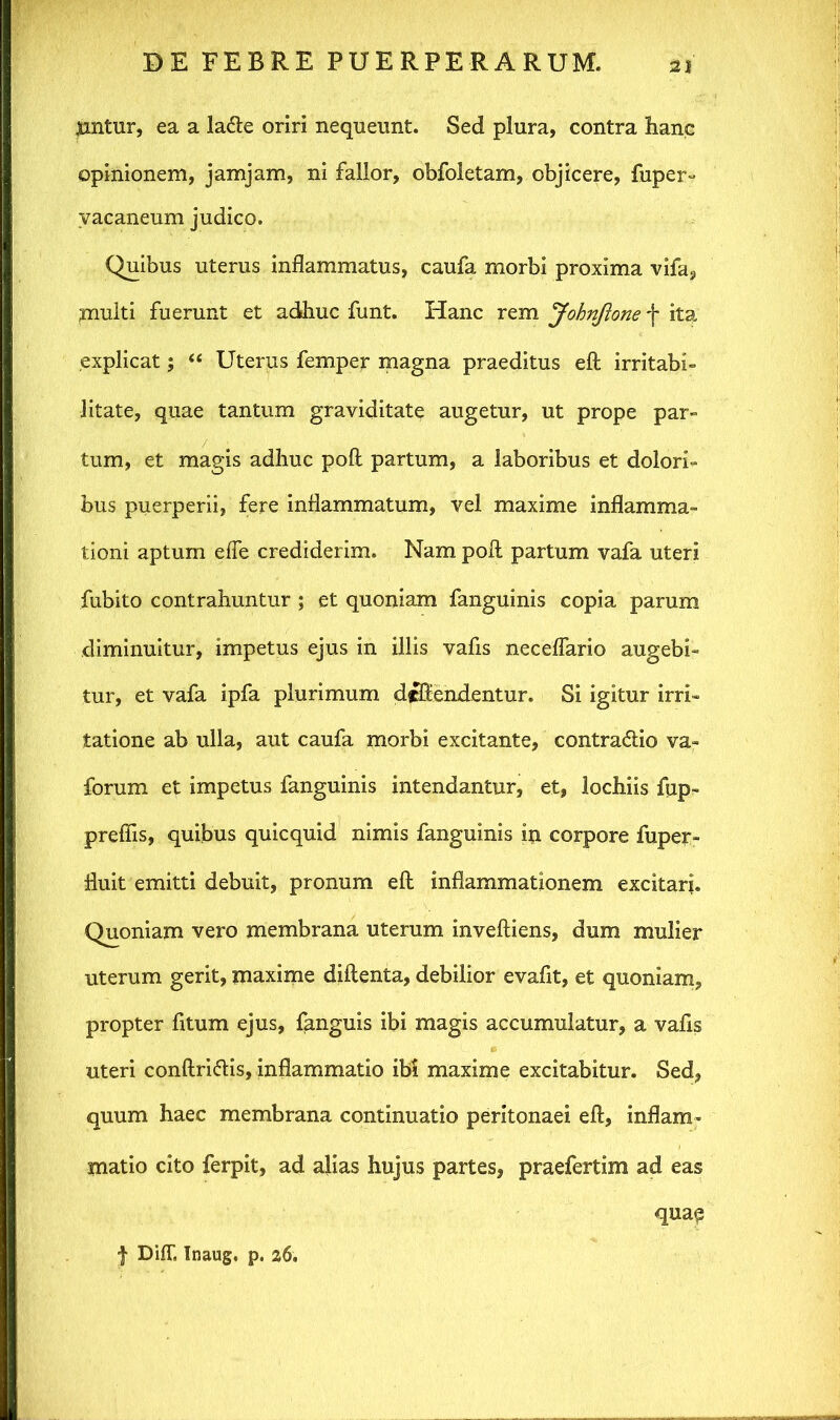 jiintur, ea a la&e oriri nequeunt. Sed plura, contra hanc opinionem, jamjam, ni fallor, obfoletam, objicere, fuper- vacaneum judico. Quibus uterus inflammatus, caufa morbi proxima vifa, multi fuerunt et adhuc funt. Hanc rem Johnftone f ita explicat; “ Uterus femper magna praeditus eft irritabi- litate, quae tantum graviditate augetur, ut prope par- tum, et magis adhuc poft partum, a laboribus et dolori- bus puerperii, fere inflammatum, vel maxime inflamma- tioni aptum eife crediderim. Nam poli partum vafa uteri fubito contrahuntur ; et quoniam fanguinis copia parum diminuitur, impetus ejus in illis vafis neceflario augebi- tur, et vafa ipfa plurimum defendentur. Si igitur irri- tatione ab ulla, aut caufa morbi excitante, contradlio va- forum et impetus fanguinis intendantur, et, lochiis fup- preflis, quibus quicquid nimis fanguinis in corpore fuper- fluit emitti debuit, pronum eft inflammationem excitari. Quoniam vero membrana uterum inveftiens, dum mulier uterum gerit, maxime diftenta, debilior evafit, et quoniam, propter fitum ejus, fanguis ibi magis accumulatur, a vafis uteri conftri&is, inflammatio ibi maxime excitabitur. Sed, quum haec membrana continuatio peritonaei eft, inflam- matio cito ferpit, ad alias hujus partes, praefertim ad eas f DiiT, Inaug, p. 26. quae