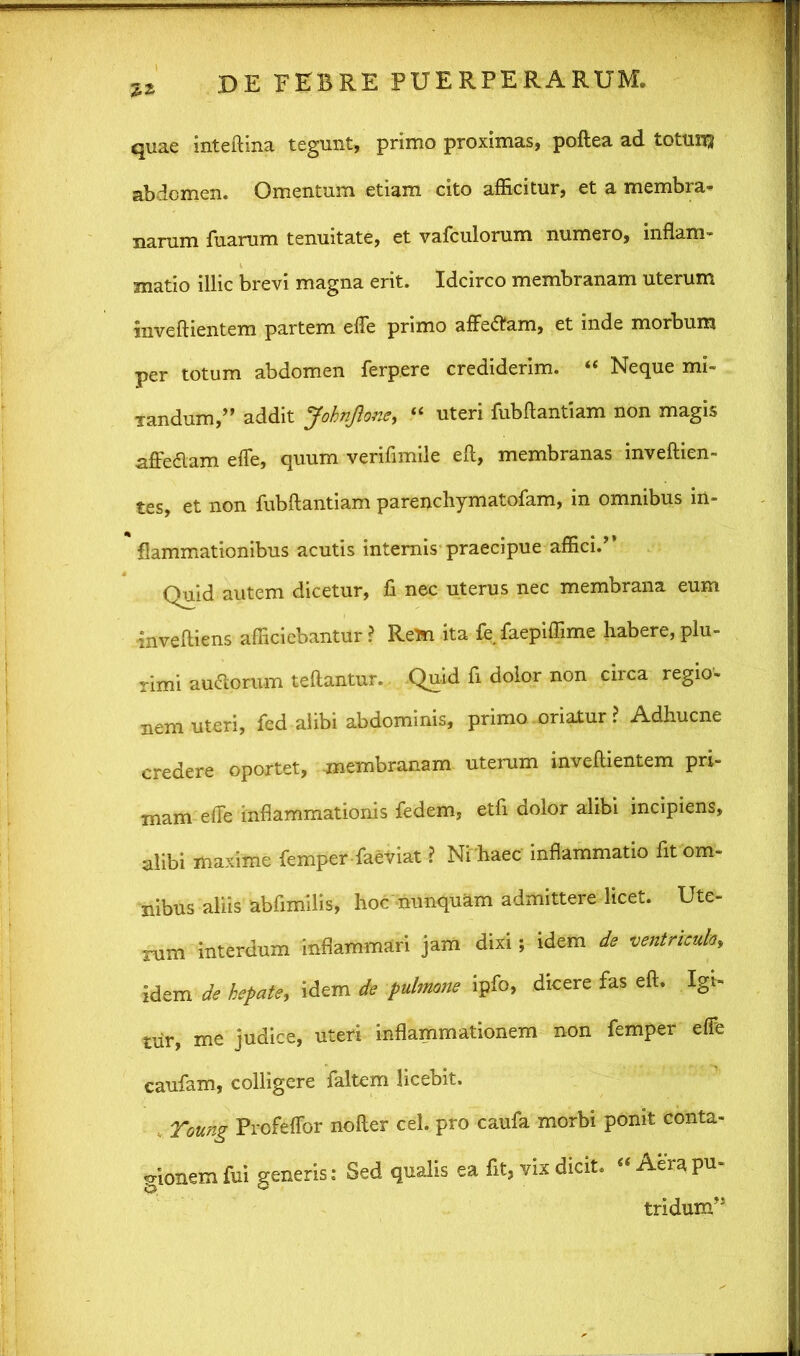 quae inteftina tegunt, primo proximas, poftea ad totuit-} abdomen. Omentum etiam cito afficitur, et a membra- narum fuarum tenuitate, et vafculorum numero, inflam- matio illic brevi magna erit. Idcirco membranam uterum inveftientem partem efle primo affedam, et inde morbum per totum abdomen ferpere crediderim. “ Neque mi- Tandum,” addit JohnJlone, “ uteri fubftantiam non magis affedlam efle, quum verifimile eft, membranas inveftien- tes, et non fubftantiam parenchymatofam, in omnibus in- flammationibus acutis internis praecipue affici.’’ Quid autem dicetur, fi nec uterus nec membrana eum ■inveftiens afficiebantur ? Rem ita fe faepiffime habere, plu- rimi au&orum teftantur. Quid fi dolor non circa regio- nem uteri, fed alibi abdominis, primo oriatur ? Adhucne credere oportet, membranam uterum inveftientem pri- mam efte inflammationis fedem, etfi dolor alibi incipiens, alibi maxime femper faeviat ? Ni haec inflammatio fit om- nibus aliis abfimilis, hoc nunquam admittere licet. Ute- rum interdum inflammari jam dixi; idem de ventriculo,, idem de hepate, idem de pulmone ipfo, dicere fas eft. Igi- tur, me judice, uteri inflammationem non femper effe caufam, colligere faltem licebit. Toung Profeflbr nofter cel. pro caufa morbi ponit conta- gionem fui generis: Sed qualis ea fit, vix dicit. «Aera pu- tridum”