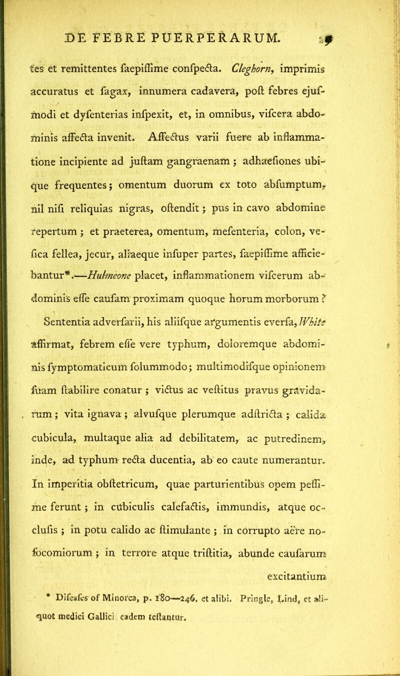 tes et remittentes faepiflime confpe&a. Cleghorn, imprimis accuratus et fagax, innumera cadavera, poft febres ejuf- modi et dyienterias infpexit, et, in omnibus, vifcera abdo- minis aflbCta invenit. AfFeCtus varii fuere ab inflamma- tione incipiente ad juftam gangraenam ; adhaefiones ubi- que frequentes; omentum duorum ex toto abfumptum, nil nifi reliquias nigras, oftendit; pus in cavo abdomine repertum ; et praeterea, omentum, mefenteria, colon, ve- fica fellea, jecur, aliaeque infuper partes, faepiflime afficie- bantur*.;—-Hubneone placet, inflammationem vifcerum ab- dominis effe caufam proximam quoque horum morborum ? Sententia adverfarii, his aliifque argumentis everfa, White affirmat, febrem effe vere typhum, doloremque abdomi- nis fymptomaticum folummodo; multimodifque opinionem fuam ftabilire conatur ; viCtus ac veftitus pravus gravida- rum ; vita ignava; alvufque plerumque adftricta ; calida cubicula, multaque alia ad debilitatem, ac putredinem, inde, ad typhum re<5ta ducentia, ab eo caute numerantur. In imperitia obftetricum, quae parturientibus opem peffi- me ferunt; in cubiculis calefactis, immundis, atque oc- clufis ; in potu calido ac ftimulante ; in corrupto aere no- focomiorum ; in terrore atque triftitia, abunde caufarum excitantium * Dileales of Minorca, p. 180—246, et alibi, Priogle, Lind, et ali- quot medici Gallici eadem teffantur.