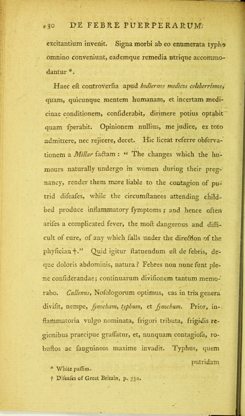 excitantium invenit. Signa morbi ab eo enumerata typh^ Omnino conveniunt, eademque remedia utrique accommo- dantur *. Haec eft controverfia apud hodiernos medicos celeberrimos i quam, quicunque mentem humanam, et incertam medi- cinae conditionem, confiderabit, dirimere potius optabit quam fperabit. Opinionem nullius, me judice, ex toto admittere, nec rejicere, decet. Hic liceat referre obferva- tionem a Millar fatftam : “ The changes which the hu- mours naturally undergo in women during their preg- nancy, render them more liable to the contagion of pu~ trid difeafes, while the circumftances attending child- bed produce inftammatory fymptoms; and hence oftert arifes a complicated fever, the moft dangerous and diffi- cult of cure, of any which falis under the dire<5Hon of the phyfician 'f.” Quid igitur llatuendum eft de febris, de- que doloris abdominis, natura i Febres non nunc funt ple- ne confiderandae; continuarum divifionem tantum memo- rabo. Cullenus, Nofologorum optimus, eas in tria genera divifit, nempe, fynocham, typhum, et fynochum. Prior, in- flammatoria vulgo nominata, frigori tributa, frigidis re- gionibus praecipue graflatur, et, nunquam contagiofa, ro- btiftos ac fanguineos maxime invadit. Typhus, quem putridam * White paflim, f Difeafes of Great Britain, p. 530.