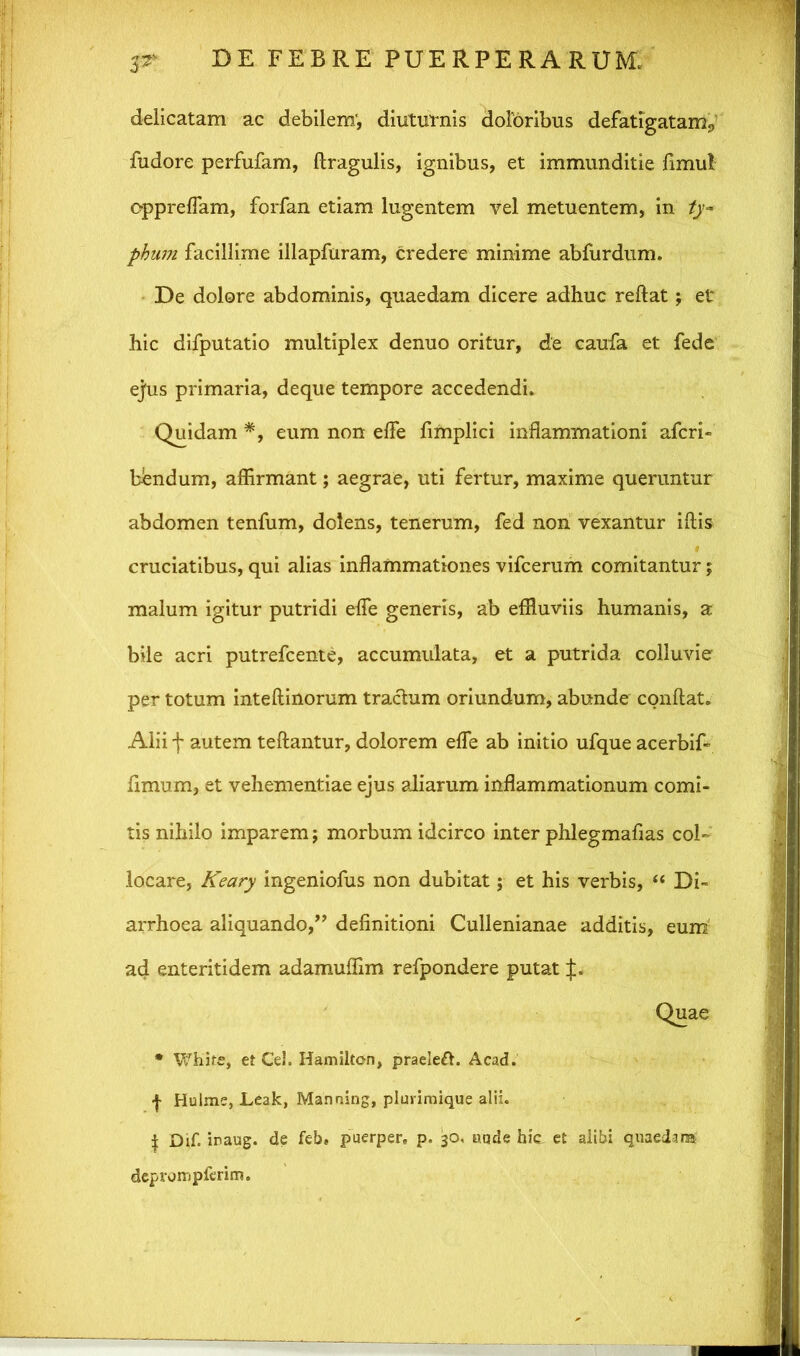 delicatam ac debilem', diuturnis doloribus defatigatam^ fudore perfufam, flragulis, ignibus, et immunditie fimul oppreflam, forfan etiam lugentem vel metuentem, in ty- phum facillime illapfuram, credere minime abfurdum. De dolore abdominis, quaedam dicere adhuc reflat; et hic difputatio multiplex denuo oritur, de caufa et fede ejus primaria, deque tempore accedendi. Quidam *, eum non efle fimplici inflammationi afcri- bendum, affirmant; aegrae, uti fertur, maxime queruntur abdomen tenfum, dolens, tenerum, fed non vexantur iftis cruciatibus, qui alias inflammationes vifcerum comitantur; malum igitur putridi efle generis, ab effluviis humanis, a bile acri putrefcente, accumulata, et a putrida colluvie per totum inteftinorum tractum oriundum, abunde conflat. Alii f autem teftantur, dolorem efle ab initio ufque acerbif- fimum, et vehementiae ejus aliarum inflammationum comi- tis nihilo imparem; morbum idcirco inter phlegmafias col- locare, Keary ingeniofus non dubitat; et his verbis, “ Di- arrhoea aliquando,” definitioni Cullenianae additis, eum ad enteritidem adamuffim refpondere putat * White, et Ce!. Hamilton, praeleft. Acad. | Hulme, Leak, Manning, plurimique alii. | Dif. iraug. de feb* puerper. p. 30, uqde hic et alibi quaedam deprompferim.