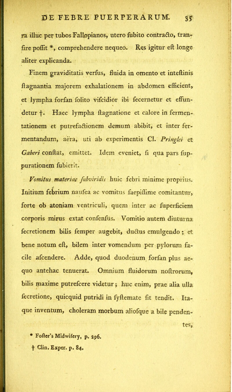 ra illuc per tubos Fallopianos, utero fubito contrado, tran» fire poflit *, comprehendere nequeo. Res igitur eft longe aliter explicanda. Finem graviditatis verius, fluida in omento et inteftinis flagnantia majorem exhalationem in abdomen efficient, et lympha forfan foiito vifcidior ibi fecernetur et effun- detur f. Haec lympha flagnatione et calore in fermen- tationem et putrefadionem demum abibit, et inter fer- mentandum, aera, uti ab experimentis Ch Pringlei et Gaberi conflat, emittet. Idem eveniet, fi qua pars fup- purationem fubierit. Vomitus materiae fubviridis huic febri minime proprius. Initium febrium naufea ac vomitus faepiflime comitantur, forte ob atoniam ventriculi, quem inter ac fuperficiem corporis mirus extat confenfus. Vomitio autem diuturna fecretionem bilis femper augebit, dudus emulgendo; et bene notum eft, bilem inter vomendum per pylorum fa» cile afcendere. Adde, quod duodenum forfan plus ae« quo antehac tenuerat. Omnium fluidorum noftrorum, bilis maxime putrefcere videtur 5 huc enim, prae alia ulla fecretione, quicquid putridi in fyftemate fit tendit. Ita- que inventum, choleram morbum aliofque a bile penden- tes, * Fofter’s Midwifery, p. 296. f Clin, Exper. p, 84,