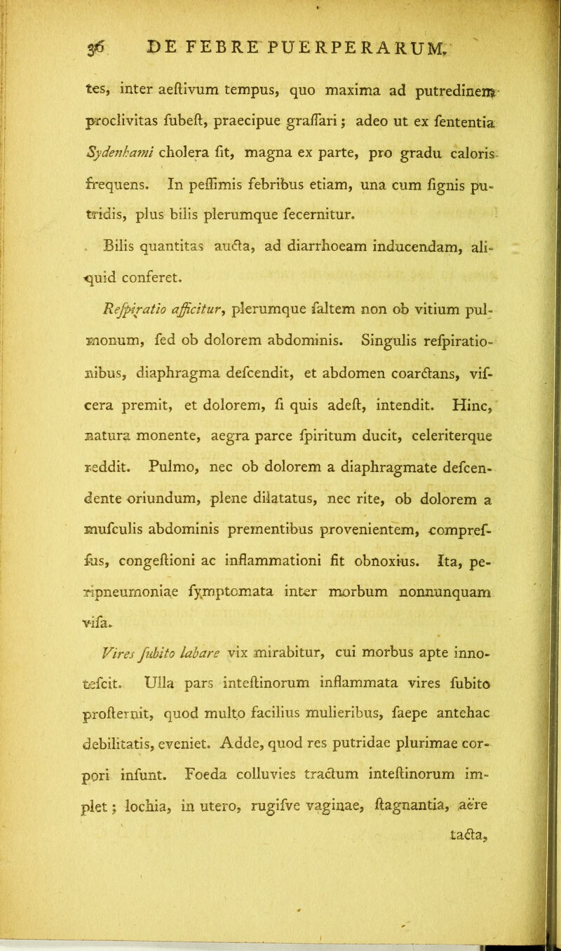 ies, inter aeftivum tempus, quo maxima ad putredinem proclivitas fubeft, praecipue graflari; adeo ut ex fententia Sydenhami cholera fit, magna ex parte, pro gradu caloris frequens. In peffimis febribus etiam, una cum fignis pu- tridis, plus bilis plerumque fecernitur. Bilis quantitas audta, ad diarrhoeam inducendam, ali- ^uid conferet. Rejptratio afficitur, plerumque faltem non ob vitium pul- monum, fed ob dolorem abdominis. Singulis refpiratio- nibus, diaphragma defcendit, et abdomen coar&ans, vif- cera premit, et dolorem, fi quis adeft, intendit. Hinc, natura monente, aegra parce fpiritum ducit, celeriterque reddit. Pulmo, nec ob dolorem a diaphragmate defcen- dente oriundum, plene dilatatus, nec rite, ob dolorem a mufculis abdominis prementibus provenientem, compref- fus, congellioni ac inflammationi fit obnoxius. Ita, pe- ripneumoniae fymptcmata inter morbum nommnquam vifa. Vires fubito labare vix mirabitur, cui morbus apte inno- tefcit. Ulla pars inteftinorum inflammata vires fubito profteruit, quod multo facilius mulieribus, faepe antehac debilitatis, eveniet. Adde, quod res putridae plurimae cor- pori infunt. Foeda colluvies tractum inteftinorum im- plet ; lochia, in utero, rugifve vaginae, ftagnantia, ,aere tadta.
