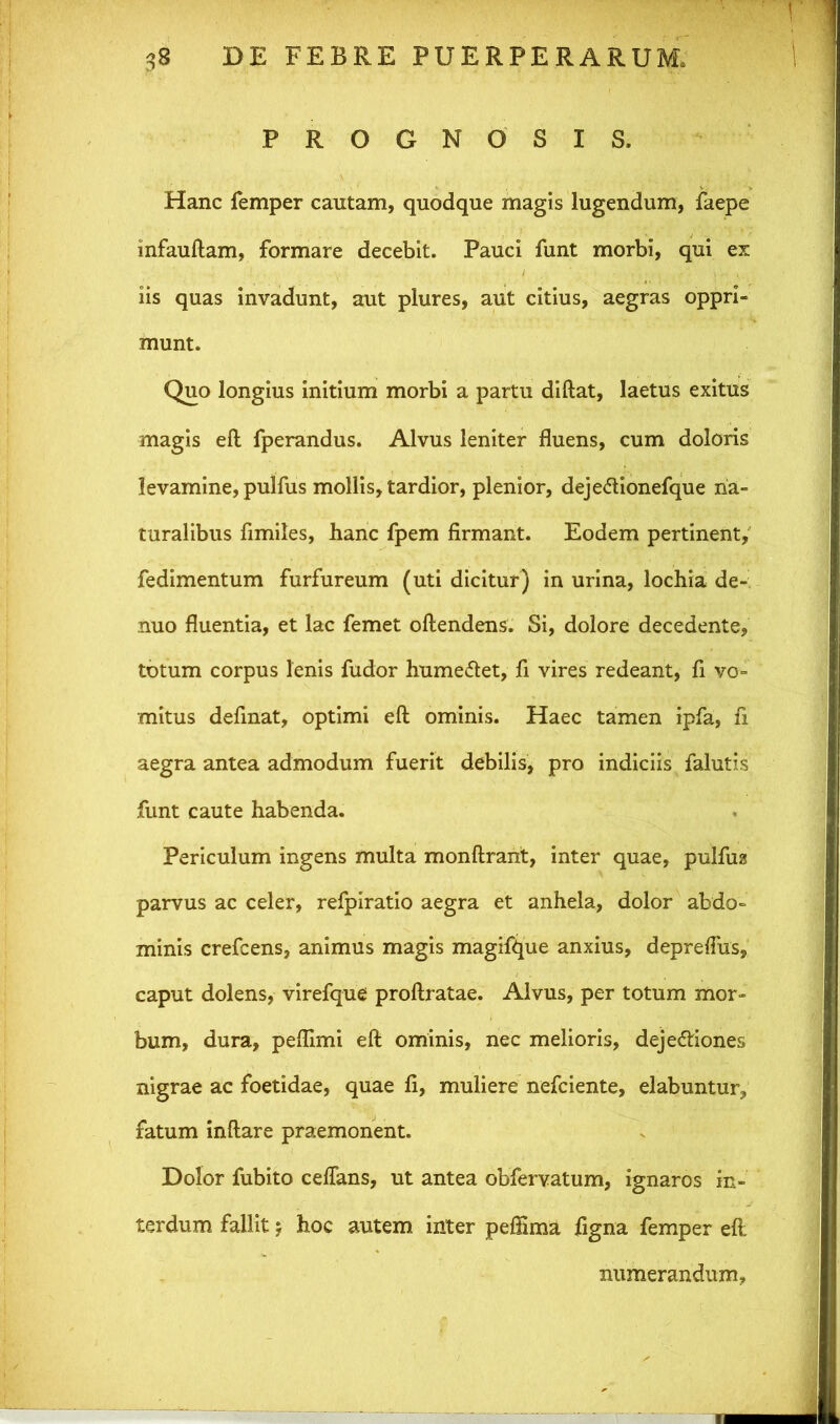 PROGNO SIS. Hanc femper cautam, quodque magis lugendum, faepe infauftam, formare decebit. Pauci funt morbi, qui ex iis quas invadunt, aut plures, aut citius, aegras oppri- munt. Quo longius initium morbi a partu diftat, laetus exitus magis eft fperandus. Alvus leniter fluens, cum doloris levamine, pulfus mollis, tardior, plenior, deje&ionefque na- turalibus flmiles, hanc fpem firmant. Eodem pertinent, fedimentum furfureum (uti dicitur) in urina, lochia de- nuo fluentia, et lac femet oftendens. Si, dolore decedente, totum corpus lenis fudor humeCtet, fi vires redeant, fi vo- mitus definat, optimi eft ominis. Haec tamen ipfa, fi. aegra antea admodum fuerit debilis, pro indiciis falutis funt caute habenda. Periculum ingens multa monftrant, inter quae, pulfus parvus ac celer, refpiratio aegra et anhela, dolor abdo- minis crefcens, animus magis magifque anxius, depreflus, caput dolens, virefque proftratae. Alvus, per totum mor- bum, dura, peflimi eft ominis, nec melioris, dejectiones nigrae ac foetidae, quae fi, muliere nefciente, elabuntur, fatum inftare praemonent. Dolor fubito ceflans, ut antea obfervatum, ignaros in- terdum fallit $ hoc autem inter peffima figna femper eft numerandum,